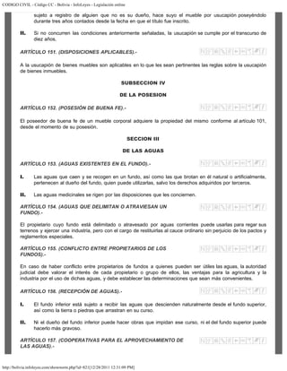 CODIGO CIVIL - Código CC - Bolivia - InfoLeyes - Legislación online
http://bolivia.infoleyes.com/shownorm.php?id=821[12/28/2011 12:31:09 PM]
sujeto a registro de alguien que no es su dueño, hace suyo el mueble por usucapión poseyéndolo
durante tres años contados desde la fecha en que el título fue inscrito.
II. Si no concurren las condiciones anteriormente señaladas, la usucapión se cumple por el transcurso de
diez años.
ARTÍCULO 151. (DISPOSICIONES APLICABLES).-
A la usucapión de bienes muebles son aplicables en lo que les sean pertinentes las reglas sobre la usucapión
de bienes inmuebles.
SUBSECCION IV
DE LA POSESION
ARTÍCULO 152. (POSESIÓN DE BUENA FE).-
El poseedor de buena fe de un mueble corporal adquiere la propiedad del mismo conforme al artículo 101,
desde el momento de su posesión.
SECCION III
DE LAS AGUAS
ARTÍCULO 153. (AGUAS EXISTENTES EN EL FUNDO).-
I. Las aguas que caen y se recogen en un fundo, así como las que brotan en él natural o artificialmente,
pertenecen al dueño del fundo, quien puede utilizarlas, salvo los derechos adquiridos por terceros.
II. Las aguas medicinales se rigen por las disposiciones que les conciernen.
ARTÍCULO 154. (AGUAS QUE DELIMITAN O ATRAVIESAN UN
FUNDO).-
El propietario cuyo fundo está delimitado o atravesado por aguas corrientes puede usarlas para regar sus
terrenos y ejercer una industria, pero con el cargo de restituirlas al cauce ordinario sin perjuicio de los pactos y
reglamentos especiales.
ARTÍCULO 155. (CONFLICTO ENTRE PROPIETARIOS DE LOS
FUNDOS).-
En caso de haber conflicto entre propietarios de fundos a quienes pueden ser útiles las aguas, la autoridad
judicial debe valorar el interés de cada propietario o grupo de ellos, las ventajas para la agricultura y la
industria por el uso de dichas aguas, y debe establecer las determinaciones que sean más convenientes.
ARTÍCULO 156. (RECEPCIÓN DE AGUAS).-
I. El fundo inferior está sujeto a recibir las aguas que descienden naturalmente desde el fundo superior,
así como la tierra o piedras que arrastran en su curso.
II. Ni el dueño del fundo inferior puede hacer obras que impidan ese curso, ni el del fundo superior puede
hacerlo más gravoso.
ARTÍCULO 157. (COOPERATIVAS PARA EL APROVECHAMIENTO DE
LAS AGUAS).-
 
