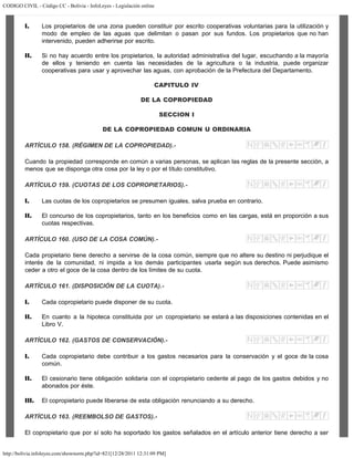 CODIGO CIVIL - Código CC - Bolivia - InfoLeyes - Legislación online
http://bolivia.infoleyes.com/shownorm.php?id=821[12/28/2011 12:31:09 PM]
I. Los propietarios de una zona pueden constituir por escrito cooperativas voluntarias para la utilización y
modo de empleo de las aguas que delimitan o pasan por sus fundos. Los propietarios que no han
intervenido, pueden adherirse por escrito.
II. Si no hay acuerdo entre los propietarios, la autoridad administrativa del lugar, escuchando a la mayoría
de ellos y teniendo en cuenta las necesidades de la agricultura o la industria, puede organizar
cooperativas para usar y aprovechar las aguas, con aprobación de la Prefectura del Departamento.
CAPITULO IV
DE LA COPROPIEDAD
SECCION I
DE LA COPROPIEDAD COMUN U ORDINARIA
ARTÍCULO 158. (RÉGIMEN DE LA COPROPIEDAD).-
Cuando la propiedad corresponde en común a varias personas, se aplican las reglas de la presente sección, a
menos que se disponga otra cosa por la ley o por el título constitutivo.
ARTÍCULO 159. (CUOTAS DE LOS COPROPIETARIOS).-
I. Las cuotas de los copropietarios se presumen iguales, salva prueba en contrario.
II. El concurso de los copropietarios, tanto en los beneficios como en las cargas, está en proporción a sus
cuotas respectivas.
ARTÍCULO 160. (USO DE LA COSA COMÚN).-
Cada propietario tiene derecho a servirse de la cosa común, siempre que no altere su destino ni perjudique el
interés de la comunidad, ni impida a los demás participantes usarla según sus derechos. Puede asimismo
ceder a otro el goce de la cosa dentro de los límites de su cuota.
ARTÍCULO 161. (DISPOSICIÓN DE LA CUOTA).-
I. Cada copropietario puede disponer de su cuota.
II. En cuanto a la hipoteca constituida por un copropietario se estará a las disposiciones contenidas en el
Libro V.
ARTÍCULO 162. (GASTOS DE CONSERVACIÓN).-
I. Cada copropietario debe contribuir a los gastos necesarios para la conservación y el goce de la cosa
común.
II. El cesionario tiene obligación solidaria con el copropietario cedente al pago de los gastos debidos y no
abonados por éste.
III. El copropietario puede liberarse de esta obligación renunciando a su derecho.
ARTÍCULO 163. (REEMBOLSO DE GASTOS).-
El copropietario que por sí solo ha soportado los gastos señalados en el artículo anterior tiene derecho a ser
 
