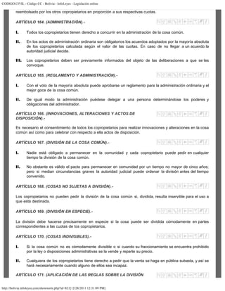 CODIGO CIVIL - Código CC - Bolivia - InfoLeyes - Legislación online
http://bolivia.infoleyes.com/shownorm.php?id=821[12/28/2011 12:31:09 PM]
reembolsado por los otros copropietarios en proporción a sus respectivas cuotas.
ARTÍCULO 164. (ADMINISTRACIÓN).-
I. Todos los copropietarios tienen derecho a concurrir en la administración de la cosa común.
II. En los actos de administración ordinaria son obligatorios los acuerdos adoptados por la mayoría absoluta
de los copropietarios calculada según el valor de las cuotas. En caso de no llegar a un acuerdo la
autoridad judicial decide.
III. Los copropietarios deben ser previamente informados del objeto de las deliberaciones a que se les
convoque.
ARTÍCULO 165. (REGLAMENTO Y ADMINISTRACIÓN).-
I. Con el voto de la mayoría absoluta puede aprobarse un reglamento para la administración ordinaria y el
mejor goce de la cosa común.
II. De igual modo la administración puédese delegar a una persona determinándose los poderes y
obligaciones del administrador.
ARTÍCULO 166. (INNOVACIONES, ALTERACIONES Y ACTOS DE
DISPOSICIÓN).-
Es necesario el consentimiento de lodos los copropietarios para realizar innovaciones y alteraciones en la cosa
común así como para celebrar con respecto a ella actos de disposición.
ARTÍCULO 167. (DIVISIÓN DE LA COSA COMÚN).-
I. Nadie está obligado a permanecer en la comunidad y cada copropietario puede pedir en cualquier
tiempo la división de la cosa común.
II. No obstante es válido el pacto para permanecer en comunidad por un tiempo no mayor de cinco años;
pero si median circunstancias graves la autoridad judicial puede ordenar la división antes del tiempo
convenido.
ARTÍCULO 168. (COSAS NO SUJETAS A DIVISIÓN).-
Los copropietarios no pueden pedir la división de la cosa común si, dividida, resulta inservible para el uso a
que está destinada.
ARTÍCULO 169. (DIVISIÓN EN ESPECIE).-
La división debe hacerse precisamente en especie si la cosa puede ser dividida cómodamente en partes
correspondientes a las cuotas de tos copropietarios.
ARTÍCULO 170. (COSAS INDIVISIBLES).-
I. Si la cosa común no es cómodamente divisible o si cuando su fraccionamiento se encuentra prohibido
por la ley o disposiciones administrativas se la vende y reparte su precio.
II. Cualquiera de los copropietarios tiene derecho a pedir que la venta se haga en pública subasta, y así se
hará necesariamente cuando alguno de ellos sea incapaz.
ARTÍCULO 171. (APLICACIÓN DE LAS REGLAS SOBRE LA DIVISIÓN
 
