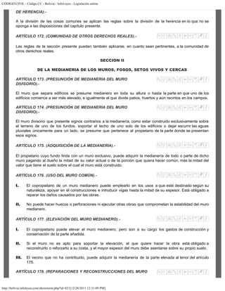 CODIGO CIVIL - Código CC - Bolivia - InfoLeyes - Legislación online
http://bolivia.infoleyes.com/shownorm.php?id=821[12/28/2011 12:31:09 PM]
DE HERENCIA).-
A la división de las cosas comunes se aplican las reglas sobre la división de la herencia en lo que no se
oponga a las disposiciones del capítulo presente.
ARTÍCULO 172. (COMUNIDAD DE OTROS DERECHOS REALES).-
Las reglas de la sección presente pueden también aplicarse, en cuanto sean pertinentes, a la comunidad de
otros derechos reales.
SECCION II
DE LA MEDIANERIA DE LOS MUROS, FOSOS, SETOS VIVOS Y CERCAS
ARTÍCULO 173. (PRESUNCIÓN DE MEDIANERIA DEL MURO
DIVISORIO).-
El muro que separa edificios se presume medianero en toda su altura o hasta la parte en que uno de los
edificios comience a ser más elevado, e igualmente el que divide patios, huertos y aún recintos en los campos.
ARTÍCULO 174. (PRESUNCIÓN DE MEDIANERIA DEL MURO
DIVISORIO).-
El muro divisorio que presente signos contrarios a la medianería, como estar construido exclusivamente sobre
el terreno de uno de los fundos, soportar el techo de uno solo de los edificios o dejar escurrir las aguas
pluviales únicamente para un lado, se presume que pertenece al propietario de la parte donde se presentan
esos signos.
ARTÍCULO 175. (ADQUISICIÓN DE LA MEDIANERIA).-
El propietario cuyo fundo linda con un muro exclusivo, puede adquirir la medianería de todo o parte de dicho
muro pagando al dueño la mitad de su valor actual o de la porción que quiera hacer común, más la mitad del
valor que tiene el suelo sobre el cual el muro está construido.
ARTÍCULO 176. (USO DEL MURO COMÚN).-
I. El copropietario de un muro medianero puede emplearlo en los usos a que esté destinado según su
naturaleza, apoyar en él construcciones e introducir vigas hasta la mitad de su espesor. Está obligado a
reparar los daños causados por las obras.
II. No puede hacer huecos o perforaciones ni ejecutar otras obras que comprometan la estabilidad del muro
medianero.
ARTÍCULO 177. (ELEVACIÓN DEL MURO MEDIANERO).-
I. El copropietario puede elevar el muro medianero, pero son a su cargo los gastos de construcción y
conservación de la parte añadida.
II. Si el muro no es apto para soportar la elevación, el que quiere hacer la obra está obligado a
reconstruirlo o reforzarlo a su costa, y el mayor espesor del muro debe asentarse sobre su propio suelo.
III. El vecino que no ha contribuido, puede adquirir la medianería de la parte elevada al tenor del artículo
175.
ARTÍCULO 178. (REPARACIONES Y RECONSTRUCCIONES DEL MURO
 