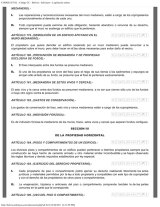 CODIGO CIVIL - Código CC - Bolivia - InfoLeyes - Legislación online
http://bolivia.infoleyes.com/shownorm.php?id=821[12/28/2011 12:31:09 PM]
MEDIANERO).-
I. Las reparaciones y reconstrucciones necesarias del muro medianero, están a cargo de los copropietarios
proporcionalmente al derecho de cada uno.
II. Todo copropietario puede eximirse de esta obligación, haciendo abandono o renuncia de su derecho,
siempre que el muro no sostenga un edificio que le pertenece.
ARTÍCULO 179. (DEMOLICIÓN DE UN EDIFICIO APOYADO EN EL
MURO MEDIANERO).-
El propietario que quiere demoler un edificio sostenido por un muro medianero puede renunciar a la
copropiedad sobre el muro, pero debe hacer en él las obras necesarias para evitar daño al vecino.
ARTÍCULO 180. (PRESUNCIÓN DE MEDlANERÍA Y DE PROPIEDAD
EXCLUSIVA DE FOSOS).-
I. El foso interpuesto entre dos fundos se presume medianero.
II. Si uno de los propietarios se sirve del foso para el riego de sus tierras o los sedimentos y expurgos se
arrojan sólo al lado de su fundo, se presume que el foso le pertenece exclusivamente.
ARTÍCULO 181. (MEDIANERIA DE SETOS VIVOS Y CERCAS).-
El seto vivo y la cerca entre dos fundos se presumen medianeros, a no ser que cierren sólo uno de los fundos
o haya otro signo contra la presunción.
ARTÍCULO 182. (GASTOS DE CONSERVACIÓN).-
Los gastos de conservación de foso, seto vivo y cerca medianeros están a cargo de los copropietarios.
ARTÍCULO 183. (INDIVISIÓN FORZOSA).-
Es de indivisión forzosa la medianería de los muros, fosos, setos vivos y cercas que separan fundos contiguos.
SECCION III
DE LA PROPIEDAD HORIZONTAL
ARTÍCULO 184. (PISOS Y COMPARTIMIENTOS DE UN EDIFICIO).-
Los diversos pisos y compartimientos de un edificio pueden pertenecer a distintos propietarios siempre que la
construcción se haya hecho de cemento armado u otro material similar incombustible y se hayan observado
las reglas técnicas y demás requisitos establecidos por ley especial.
ARTÍCULO 185. (EJERCICIO DEL DERECHO PROPIETARIO).-
I. Cada propietario de piso o compartimiento podrá ejercer su derecho realizando libremente los actos
jurídicos y materiales permitidos por la ley a todo propietario y compatibles con este tipo de copropiedad
y con el derecho de los propietarios de otros pisos o compartimientos.
II. La enajenación, hipoteca o anticresis del piso o compartimiento comprende también la de las partes
comunes en la parte que le corresponde.
ARTÍCULO 186. (USO DEL PISO O COMPARTIMIENTO).-
 