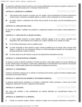 CODIGO CIVIL - Código CC - Bolivia - InfoLeyes - Legislación online
http://bolivia.infoleyes.com/shownorm.php?id=821[12/28/2011 12:31:09 PM]
Se garantiza la libertad personal conforme a las normas establecidas en las leyes que regulan su ejercicio, sin
que fuera de ellas nadie pueda privar ni restringir la libertad de otro.
ARTÍCULO 9. (DERECHO AL NOMBRE).-
I. Toda persona tiene derecho al nombre que con arreglo a ley le corresponde. El nombre comprende el
nombre propio o individual y el apellido paterno y materno, salvo lo dispuesto en el artículo siguiente.
II. El cambio, adición o rectificación del nombre sólo se admite en los casos y con las formalidades que la
ley prevé.
ARTÍCULO 10. (APELLIDO DEL HIJO).-
El hijo lleva el apellido o apellidos del progenitor o progenitores respecto a los cuales se halla establecida su
filiación.
ARTÍCULO 11. (APELLIDO DE LA MUJER CASADA).-
I. La mujer casada conserva su propio apellido, pudiendo agregar el de su marido, precedido de la
preposición "de" como distintivo de su estado civil, y seguir usándolo aún en estado de viudez.
II. En los títulos profesionales usará su apellido propio.
III. La mujer divorciada no tiene derecho a seguir usando el apellido de su ex-marido, salvo convenio entre
partes, o, a falta de él, con autorización del juez, en mérito al prestigio ya logrado con ese apellido en la
actividad profesional, artística o literaria.
IV. En otros casos el uso del nombre se rige por las disposiciones particulares de la ley.
ARTÍCULO 12. (PROTECCIÓN DEL NOMBRE).-
La persona a quien se discuta el derecho al nombre que lleva o sufra algún perjuicio por el uso indebido que
de ese nombre haga otra persona, puede pedir judicialmente el reconocimiento de su derecho o la cesación
del uso lesivo . El juez puede ordenar que la sentencia se publique por la prensa.
ARTÍCULO 13. (SEUDÓNIMO).-
Cuando el seudónimo adquiere por su difusión la importancia del nombre, puede ser también protegido según
lo previsto por el artículo anterior.
ARTÍCULO 14. (NEGATIVA DE EXAMEN O TRATAMIENTO MEDICO).-
La persona puede rehusar someterse a un examen o tratamiento médico quirúrgico, a menos que se halle
obligada por disposición de la ley o reglamento administrativo.
ARTÍCULO 15. (NULIDAD).-
Son nulas toda confesión y toda manifestación de voluntad obtenidas por procedimientos lesivos a la
personalidad.
ARTÍCULO 16. (DERECHO A LA IMAGEN).-
I. Cuando se comercia, publica, exhibe o expone la imagen de una persona lesionando su reputación o
 