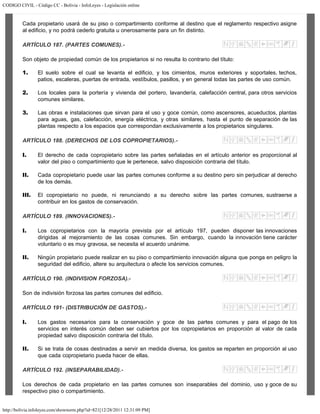 CODIGO CIVIL - Código CC - Bolivia - InfoLeyes - Legislación online
http://bolivia.infoleyes.com/shownorm.php?id=821[12/28/2011 12:31:09 PM]
Cada propietario usará de su piso o compartimiento conforme al destino que el reglamento respectivo asigne
al edificio, y no podrá cederlo gratuita u onerosamente para un fin distinto.
ARTÍCULO 187. (PARTES COMUNES).-
Son objeto de propiedad común de los propietarios si no resulta lo contrario del título:
1. El suelo sobre el cual se levanta el edificio, y los cimientos, muros exteriores y soportales, techos,
patios, escaleras, puertas de entrada, vestíbulos, pasillos, y en general todas las partes de uso común.
2. Los locales para la portería y vivienda del portero, lavandería, calefacción central, para otros servicios
comunes similares.
3. Las obras e instalaciones que sirvan para el uso y goce común, como ascensores, acueductos, plantas
para aguas, gas, calefacción, energía eléctrica, y otras similares, hasta el punto de separación de las
plantas respecto a los espacios que correspondan exclusivamente a los propietarios singulares.
ARTÍCULO 188. (DERECHOS DE LOS COPROPIETARIOS).-
I. El derecho de cada copropietario sobre las partes señaladas en el artículo anterior es proporcional al
valor del piso o compartimiento que le pertenece, salvo disposición contraria del título.
II. Cada copropietario puede usar las partes comunes conforme a su destino pero sin perjudicar al derecho
de los demás.
III. El copropietario no puede, ni renunciando a su derecho sobre las partes comunes, sustraerse a
contribuir en los gastos de conservación.
ARTÍCULO 189. (INNOVACIONES).-
I. Los copropietarios con la mayoría prevista por el artículo 197, pueden disponer las innovaciones
dirigidas al mejoramiento de las cosas comunes. Sin embargo, cuando la innovación tiene carácter
voluntario o es muy gravosa, se necesita el acuerdo unánime.
II. Ningún propietario puede realizar en su piso o compartimiento innovación alguna que ponga en peligro la
seguridad del edificio, altere su arquitectura o afecte los servicios comunes.
ARTÍCULO 190. (INDIVISION FORZOSA).-
Son de indivisión forzosa las partes comunes del edificio.
ARTÍCULO 191- (DISTRIBUCIÓN DE GASTOS).-
I. Los gastos necesarios para la conservación y goce de las partes comunes y para el pago de los
servicios en interés común deben ser cubiertos por los copropietarios en proporción al valor de cada
propiedad salvo disposición contraria del título.
II. Si se trata de cosas destinadas a servir en medida diversa, los gastos se reparten en proporción al uso
que cada copropietario pueda hacer de ellas.
ARTÍCULO 192. (INSEPARABILIDAD).-
Los derechos de cada propietario en las partes comunes son inseparables del dominio, uso y goce de su
respectivo piso o compartimiento.
 