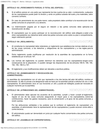 CODIGO CIVIL - Código CC - Bolivia - InfoLeyes - Legislación online
http://bolivia.infoleyes.com/shownorm.php?id=821[12/28/2011 12:31:09 PM]
ARTÍCULO 193. (PERECIMIENTO PARCIAL O TOTAL DEL EDIFICIO).-
I. Si el edificio perece en una parte que represente los tres cuartos de su valor, o enteramente, cualquiera
de los copropietarios puede pedir la división y venta en pública subasta del suelo y los materiales, salvo
convenio contrario.
II. En caso de perecimiento de una parte menor, cada propietario debe contribuir a la reconstrucción de las
partes comunes en proporción a su derecho.
III. La indemnización pagada por el seguro en relación a las partes comunes debe aplicarse a la
reconstrucción de ellas.
IV. El copropietario que no quiera participar en la reconstrucción del edificio está obligado a ceder a los
otros copropietarios sus derechos tanto sobre las partes comunes como sobre su piso o compartimiento,
según estimación pericial.
ARTÍCULO 194. (REGLAMENTO).-
I. Al constituirse la copropiedad debe redactarse un reglamento que establezca las normas relativas al uso
de las cosas comunes, a los derechos y obligaciones de los copropietarios y a las reglas para la
administración.
II. Dicho reglamento puede modificarse por resolución de la asamblea de copropietarios en la forma
establecida por el artículo 197.
III. Las normas del reglamento no pueden disminuir los derechos que los copropietarios tengan como
consecuencia de la adquisición, ni pueden derogar las disposiciones de los artículos 188-III, 189, 190,
192, 195, 196-II y 197.
IV. El reglamento y sus modificaciones deben ser elevados a escritura pública.
ARTÍCULO 195. (NOMBRAMIENTO Y REVOCACIÓN DEL
ADMINISTRADOR).-
La asamblea de copropietarios con el voto que represente a los dos tercios del valor del edificio, nombra un
administrador. Si ella no provee a la designación esta se hace por la autoridad judicial a solicitud de uno o más
copropietarios. El administrador dura en sus funciones un año y puede ser reelegido; puede ser revocado en
cualquier momento por la asamblea.
ARTÍCULO 196. (ATRIBUCIONES DEL ADMINISTRADOR).-
I. El administrador debe ejecutar los acuerdos de la asamblea, cumplir y hacer cumplir el reglamento,
regular el uso de las cosas comunes asegurando el mayor goce a los copropietarios, cobrar las
contribuciones, hacer los gastos necesarios, para la conservación y el goce de las partes comunes, y
rendir cuentas.
Por las atribuciones señaladas o los poderes que le confieren el reglamento de copropiedad y la
asamblea, el administrador tiene la representación de los copropietarios y puede accionar contra ellos o
contra terceros.
II. El administrador puede ser demandado en juicio por cualquier hecho concerniente a las partes comunes
del edificio.
ARTÍCULO 197. (ASAMBLEA DE COPROPIETARIOS).-
 