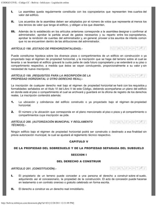 CODIGO CIVIL - Código CC - Bolivia - InfoLeyes - Legislación online
http://bolivia.infoleyes.com/shownorm.php?id=821[12/28/2011 12:31:09 PM]
I. La asamblea queda regularmente constituida con los copropietarios que representen tres cuartos del
valor del edificio.
II. Los acuerdos de la asamblea deben ser adoptados por el número de votos que represente al menos los
dos tercios de valor que tenga el edificio, y obligan a los que disienten.
III. Además de lo establecido en los artículos anteriores corresponde a la asamblea designar o confirmar al
administrador, aprobar la partida anual de gastos necesarios y su reparto entre los copropietarios,
aprobar la rendición de cuentas del administrador y, en general, proveer a los asuntos de interés común
que no se encuentren dentro de las atribuciones del administrador.
ARTÍCULO 198. (ESTADO DE PREHORIZONTALIDAD).-
Puede constituirse hipoteca sobre los diversos pisos o compartimientos de un edificio en construcción o ya
proyectado bajo el régimen de propiedad horizontal, y la inscripción que se haga del terreno sobre el cual se
levanta o se levantará el edificio gravará la cuota parte de cada futuro copropietario y se extenderá a su piso o
compartimiento respectivo, a medida que éstos se vayan concluyendo, proporcionalmente a su valor y sin
necesidad de nueva inscripción.
ARTÍCULO 199. (REQUISITOS PARA LA INSCRIPCIÓN DE LA
PROPIEDAD HORIZONTAL U OTRO DERECHO REAL).-
La inscripción de cualquier derecho real bajo el régimen de propiedad horizontal se hará con los requisitos y
formalidades señalados en el título VI del Libro V de este Código, debiendo acompañarse un plano del edificio
en donde está el piso o compartimiento el cual se archivará y guardará en la oficina de registro de los derechos
reales. La inscripción contendrá además:
1. La ubicación y colindancia del edificio construido o ya proyectado bajo el régimen de propiedad
horizontal.
2. El número y la ubicación que corresponda en el plano mencionado al piso o pisos y al compartimiento o
compartimientos cuya inscripción se pide.
ARTÍCULO 200. (AUTORIZACIÓN MUNICIPAL Y REGLAMENTO
TÉCNICO).-
Ningún edificio bajo el régimen de propiedad horizontal podrá ser construido o destinado a esa finalidad sin
previa autorización municipal, la cual se ajustará al reglamento técnico respectivo.
CAPITULO V
DE LA PROPIEDAD DEL SOBRESUELO Y DE LA PROPIEDAD SEPARADA DEL SUBSUELO
SECCION I
DEL DERECHO A CONSTRUIR
ARTÍCULO 201. (CONSTITUCIÓN).-
I. El propietario de un terreno puede conceder a una persona el derecho a construir sobre el suelo,
adquiriendo así el concesionario, la propiedad de la construcción. El acto de concesión puede hacerse
en testamento o en contrato oneroso o gratuito celebrado en forma escrita.
II. El derecho a construir es un derecho real inmobiliario.
 