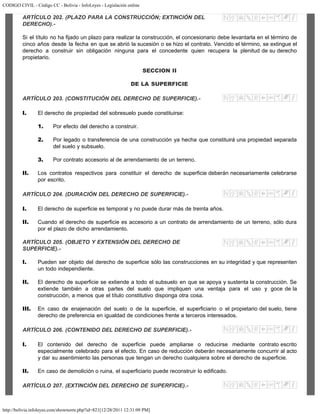 CODIGO CIVIL - Código CC - Bolivia - InfoLeyes - Legislación online
http://bolivia.infoleyes.com/shownorm.php?id=821[12/28/2011 12:31:09 PM]
ARTÍCULO 202. (PLAZO PARA LA CONSTRUCCIÓN; EXTINCIÓN DEL
DERECHO).-
Si el título no ha fijado un plazo para realizar la construcción, el concesionario debe levantarla en el término de
cinco años desde la fecha en que se abrió la sucesión o se hizo el contrato. Vencido el término, se extingue el
derecho a construir sin obligación ninguna para el concedente quien recupera la plenitud de su derecho
propietario.
SECCION II
DE LA SUPERFICIE
ARTÍCULO 203. (CONSTITUCIÓN DEL DERECHO DE SUPERFICIE).-
I. El derecho de propiedad del sobresuelo puede constituirse:
1. Por efecto del derecho a construir.
2. Por legado o transferencia de una construcción ya hecha que constituirá una propiedad separada
del suelo y subsuelo.
3. Por contrato accesorio al de arrendamiento de un terreno.
II. Los contratos respectivos para constituir el derecho de superficie deberán necesariamente celebrarse
por escrito.
ARTÍCULO 204. (DURACIÓN DEL DERECHO DE SUPERFICIE).-
I. El derecho de superficie es temporal y no puede durar más de treinta años.
II. Cuando el derecho de superficie es accesorio a un contrato de arrendamiento de un terreno, sólo dura
por el plazo de dicho arrendamiento.
ARTÍCULO 205. (OBJETO Y EXTENSIÓN DEL DERECHO DE
SUPERFICIE).-
I. Pueden ser objeto del derecho de superficie sólo las construcciones en su integridad y que representen
un todo independiente.
II. El derecho de superficie se extiende a todo el subsuelo en que se apoya y sustenta la construcción. Se
extiende también a otras partes del suelo que impliquen una ventaja para el uso y goce de la
construcción, a menos que el título constitutivo disponga otra cosa.
III. En caso de enajenación del suelo o de la superficie, el superficiario o el propietario del suelo, tiene
derecho de preferencia en igualdad de condiciones frente a terceros interesados.
ARTÍCULO 206. (CONTENIDO DEL DERECHO DE SUPERFICIE).-
I. El contenido del derecho de superficie puede ampliarse o reducirse mediante contrato escrito
especialmente celebrado para el efecto. En caso de reducción deberán necesariamente concurrir al acto
y dar su asentimiento las personas que tengan un derecho cualquiera sobre el derecho de superficie.
II. En caso de demolición o ruina, el superficiario puede reconstruir lo edificado.
ARTÍCULO 207. (EXTINCIÓN DEL DERECHO DE SUPERFICIE).-
 