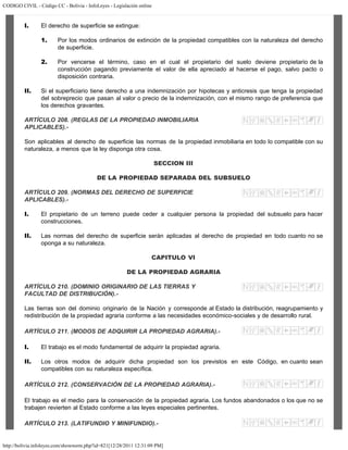 CODIGO CIVIL - Código CC - Bolivia - InfoLeyes - Legislación online
http://bolivia.infoleyes.com/shownorm.php?id=821[12/28/2011 12:31:09 PM]
I. El derecho de superficie se extingue:
1. Por los modos ordinarios de extinción de la propiedad compatibles con la naturaleza del derecho
de superficie.
2. Por vencerse el término, caso en el cual el propietario del suelo deviene propietario de la
construcción pagando previamente el valor de ella apreciado al hacerse el pago, salvo pacto o
disposición contraria.
II. Si el superficiario tiene derecho a una indemnización por hipotecas y anticresis que tenga la propiedad
del sobreprecio que pasan al valor o precio de la indemnización, con el mismo rango de preferencia que
los derechos gravantes.
ARTÍCULO 208. (REGLAS DE LA PROPIEDAD INMOBILIARIA
APLICABLES).-
Son aplicables al derecho de superficie las normas de la propiedad inmobiliaria en todo lo compatible con su
naturaleza, a menos que la ley disponga otra cosa.
SECCION III
DE LA PROPIEDAD SEPARADA DEL SUBSUELO
ARTÍCULO 209. (NORMAS DEL DERECHO DE SUPERFICIE
APLICABLES).-
I. El propietario de un terreno puede ceder a cualquier persona la propiedad del subsuelo para hacer
construcciones.
II. Las normas del derecho de superficie serán aplicadas al derecho de propiedad en todo cuanto no se
oponga a su naturaleza.
CAPITULO VI
DE LA PROPIEDAD AGRARIA
ARTÍCULO 210. (DOMINIO ORIGINARIO DE LAS TIERRAS Y
FACULTAD DE DISTRIBUCIÓN).-
Las tierras son del dominio originario de la Nación y corresponde al Estado la distribución, reagrupamiento y
redistribución de la propiedad agraria conforme a las necesidades económico-sociales y de desarrollo rural.
ARTÍCULO 211. (MODOS DE ADQUIRIR LA PROPIEDAD AGRARIA).-
I. El trabajo es el modo fundamental de adquirir la propiedad agraria.
II. Los otros modos de adquirir dicha propiedad son los previstos en este Código, en cuanto sean
compatibles con su naturaleza específica.
ARTÍCULO 212. (CONSERVACIÓN DE LA PROPIEDAD AGRARIA).-
El trabajo es el medio para la conservación de la propiedad agraria. Los fundos abandonados o los que no se
trabajen revierten al Estado conforme a las leyes especiales pertinentes.
ARTÍCULO 213. (LATIFUNDIO Y MINIFUNDIO).-
 