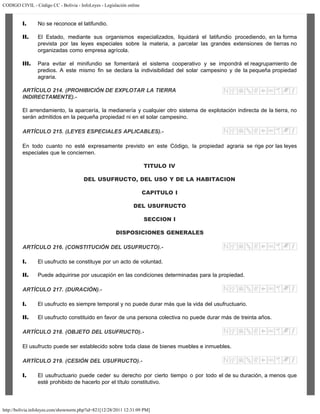 CODIGO CIVIL - Código CC - Bolivia - InfoLeyes - Legislación online
http://bolivia.infoleyes.com/shownorm.php?id=821[12/28/2011 12:31:09 PM]
I. No se reconoce el latifundio.
II. El Estado, mediante sus organismos especializados, liquidará el latifundio procediendo, en la forma
prevista por las leyes especiales sobre la materia, a parcelar las grandes extensiones de tierras no
organizadas como empresa agrícola.
III. Para evitar el minifundio se fomentará el sistema cooperativo y se impondrá el reagrupamiento de
predios. A este mismo fin se declara la indivisibilidad del solar campesino y de la pequeña propiedad
agraria.
ARTÍCULO 214. (PROHIBICIÓN DE EXPLOTAR LA TIERRA
INDIRECTAMENTE).-
El arrendamiento, la aparcería, la medianería y cualquier otro sistema de explotación indirecta de la tierra, no
serán admitidos en la pequeña propiedad ni en el solar campesino.
ARTÍCULO 215. (LEYES ESPECIALES APLICABLES).-
En todo cuanto no esté expresamente previsto en este Código, la propiedad agraria se rige por las leyes
especiales que le conciernen.
TITULO IV
DEL USUFRUCTO, DEL USO Y DE LA HABITACION
CAPITULO I
DEL USUFRUCTO
SECCION I
DISPOSICIONES GENERALES
ARTÍCULO 216. (CONSTITUCIÓN DEL USUFRUCTO).-
I. El usufructo se constituye por un acto de voluntad.
II. Puede adquirirse por usucapión en las condiciones determinadas para la propiedad.
ARTÍCULO 217. (DURACIÓN).-
I. El usufructo es siempre temporal y no puede durar más que la vida del usufructuario.
II. El usufructo constituido en favor de una persona colectiva no puede durar más de treinta años.
ARTÍCULO 218. (OBJETO DEL USUFRUCTO).-
El usufructo puede ser establecido sobre toda clase de bienes muebles e inmuebles.
ARTÍCULO 219. (CESIÓN DEL USUFRUCTO).-
I. El usufructuario puede ceder su derecho por cierto tiempo o por todo el de su duración, a menos que
esté prohibido de hacerlo por el título constitutivo.
 