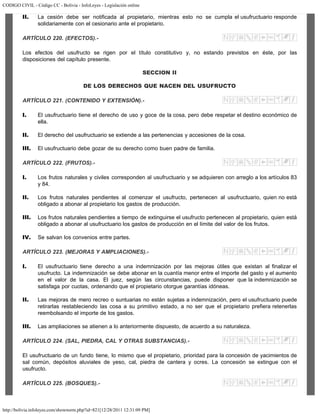 CODIGO CIVIL - Código CC - Bolivia - InfoLeyes - Legislación online
http://bolivia.infoleyes.com/shownorm.php?id=821[12/28/2011 12:31:09 PM]
II. La cesión debe ser notificada al propietario, mientras esto no se cumpla el usufructuario responde
solidariamente con el cesionario ante el propietario.
ARTÍCULO 220. (EFECTOS).-
Los efectos del usufructo se rigen por el título constitutivo y, no estando previstos en éste, por las
disposiciones del capítulo presente.
SECCION II
DE LOS DERECHOS QUE NACEN DEL USUFRUCTO
ARTÍCULO 221. (CONTENIDO Y EXTENSIÓN).-
I. El usufructuario tiene el derecho de uso y goce de la cosa, pero debe respetar el destino económico de
ella.
II. El derecho del usufructuario se extiende a las pertenencias y accesiones de la cosa.
III. El usufructuario debe gozar de su derecho como buen padre de familia.
ARTÍCULO 222. (FRUTOS).-
I. Los frutos naturales y civiles corresponden al usufructuario y se adquieren con arreglo a los artículos 83
y 84.
II. Los frutos naturales pendientes al comenzar el usufructo, pertenecen al usufructuario, quien no está
obligado a abonar al propietario los gastos de producción.
III. Los frutos naturales pendientes a tiempo de extinguirse el usufructo pertenecen al propietario, quien está
obligado a abonar al usufructuario los gastos de producción en el límite del valor de los frutos.
IV. Se salvan los convenios entre partes.
ARTÍCULO 223. (MEJORAS Y AMPLIACIONES).-
I. El usufructuario tiene derecho a una indemnización por las mejoras útiles que existan al finalizar el
usufructo. La indemnización se debe abonar en la cuantía menor entre el importe del gasto y el aumento
en el valor de la casa. El juez, según las circunstancias, puede disponer que la indemnización se
satisfaga por cuotas, ordenando que el propietario otorgue garantías idóneas.
II. Las mejoras de mero recreo o suntuarias no están sujetas a indemnización, pero el usufructuario puede
retirarlas restableciendo las cosa a su primitivo estado, a no ser que el propietario prefiera retenerlas
reembolsando el importe de los gastos.
III. Las ampliaciones se atienen a lo anteriormente dispuesto, de acuerdo a su naturaleza.
ARTÍCULO 224. (SAL, PIEDRA, CAL Y OTRAS SUBSTANCIAS).-
El usufructuario de un fundo tiene, lo mismo que el propietario, prioridad para la concesión de yacimientos de
sal común, depósitos aluviales de yeso, cal, piedra de cantera y ocres. La concesión se extingue con el
usufructo.
ARTÍCULO 225. (BOSQUES).-
 