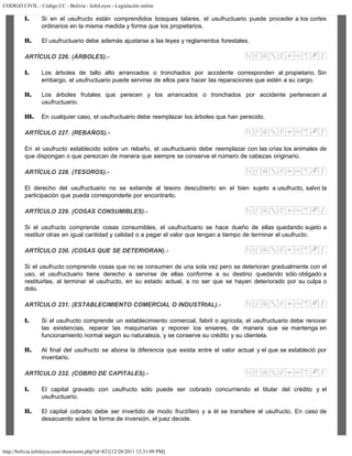 CODIGO CIVIL - Código CC - Bolivia - InfoLeyes - Legislación online
http://bolivia.infoleyes.com/shownorm.php?id=821[12/28/2011 12:31:09 PM]
I. Si en el usufructo están comprendidos bosques talares, el usufructuario puede proceder a los cortes
ordinarios en la misma medida y forma que los propietarios.
II. El usufructuario debe además ajustarse a las leyes y reglamentos forestales.
ARTÍCULO 226. (ÁRBOLES).-
I. Los árboles de tallo alto arrancados o tronchados por accidente corresponden al propietario. Sin
embargo, el usufructuario puede servirse de ellos para hacer las reparaciones que estén a su cargo.
II. Los árboles frutales que perecen y los arrancados o tronchados por accidente pertenecen al
usufructuario.
III. En cualquier caso, el usufructuario debe reemplazar los árboles que han perecido.
ARTÍCULO 227. (REBAÑOS).-
En el usufructo establecido sobre un rebaño, el usufructuario debe reemplazar con las crías los animales de
que dispongan o que perezcan de manera que siempre se conserve el número de cabezas originario.
ARTÍCULO 228. (TESOROS).-
El derecho del usufructuario no se extiende al tesoro descubierto en el bien sujeto a usufructo, salvo la
participación que pueda corresponderle por encontrarlo.
ARTÍCULO 229. (COSAS CONSUMIBLES).-
Si el usufructo comprende cosas consumibles, el usufructuario se hace dueño de ellas quedando sujeto a
restituir otras en igual cantidad y calidad o a pagar el valor que tengan a tiempo de terminar el usufructo.
ARTÍCULO 230. (COSAS QUE SE DETERIORAN).-
Si el usufructo comprende cosas que no se consumen de una sola vez pero se deterioran gradualmente con el
uso, el usufructuario tiene derecho a servirse de ellas conforme a su destino quedando sólo obligado a
restituirlas, al terminar el usufructo, en su estado actual, a no ser que se hayan deteriorado por su culpa o
dolo.
ARTÍCULO 231. (ESTABLECIMIENTO COMERCIAL O INDUSTRIAL).-
I. Si el usufructo comprende un establecimiento comercial, fabril o agrícola, el usufructuario debe renovar
las existencias, reparar las maquinarias y reponer los enseres, de manera que se mantenga en
funcionamiento normal según su naturaleza, y se conserve su crédito y su clientela.
II. Al final del usufructo se abona la diferencia que exista entre el valor actual y el que se estableció por
inventario.
ARTÍCULO 232. (COBRO DE CAPITALES).-
I. El capital gravado con usufructo sólo puede ser cobrado concurriendo el titular del crédito y el
usufructuario.
II. El capital cobrado debe ser invertido de modo fructífero y a él se transfiere el usufructo. En caso de
desacuerdo sobre la forma de inversión, el juez decide.
 