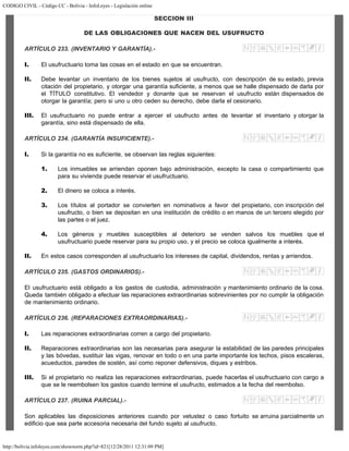CODIGO CIVIL - Código CC - Bolivia - InfoLeyes - Legislación online
http://bolivia.infoleyes.com/shownorm.php?id=821[12/28/2011 12:31:09 PM]
SECCION III
DE LAS OBLIGACIONES QUE NACEN DEL USUFRUCTO
ARTÍCULO 233. (INVENTARIO Y GARANTÍA).-
I. El usufructuario toma las cosas en el estado en que se encuentran.
II. Debe levantar un inventario de los bienes sujetos al usufructo, con descripción de su estado, previa
citación del propietario, y otorgar una garantía suficiente, a menos que se halle dispensado de darla por
el TÍTULO constitutivo. El vendedor y donante que se reservan el usufructo están dispensados de
otorgar la garantía; pero si uno u otro ceden su derecho, debe darla el cesionario.
III. El usufructuario no puede entrar a ejercer el usufructo antes de levantar el inventario y otorgar la
garantía, sino está dispensado de ella.
ARTÍCULO 234. (GARANTÍA INSUFICIENTE).-
I. Si la garantía no es suficiente, se observan las reglas siguientes:
1. Los inmuebles se arriendan oponen bajo administración, excepto la casa o compartimiento que
para su vivienda puede reservar el usufructuario.
2. El dinero se coloca a interés.
3. Los títulos al portador se convierten en nominativos a favor del propietario, con inscripción del
usufructo, o bien se depositan en una institución de crédito o en manos de un tercero elegido por
las partes o el juez.
4. Los géneros y muebles susceptibles al deterioro se venden salvos los muebles que el
usufructuario puede reservar para su propio uso, y el precio se coloca igualmente a interés.
II. En estos casos corresponden al usufructuario los intereses de capital, dividendos, rentas y arriendos.
ARTÍCULO 235. (GASTOS ORDINARIOS).-
El usufructuario está obligado a los gastos de custodia, administración y mantenimiento ordinario de la cosa.
Queda también obligado a efectuar las reparaciones extraordinarias sobrevinientes por no cumplir la obligación
de mantenimiento ordinario.
ARTÍCULO 236. (REPARACIONES EXTRAORDINARIAS).-
I. Las reparaciones extraordinarias corren a cargo del propietario.
II. Reparaciones extraordinarias son las necesarias para asegurar la estabilidad de las paredes principales
y las bóvedas, sustituir las vigas, renovar en todo o en una parte importante los techos, pisos escaleras,
acueductos, paredes de sostén, así como reponer defensivos, diques y estribos.
III. Si el propietario no realiza las reparaciones extraordinarias, puede hacerlas el usufructuario con cargo a
que se le reembolsen los gastos cuando termine el usufructo, estimados a la fecha del reembolso.
ARTÍCULO 237. (RUINA PARCIAL).-
Son aplicables las disposiciones anteriores cuando por vetustez o caso fortuito se arruina parcialmente un
edificio que sea parte accesoria necesaria del fundo sujeto al usufructo.
 