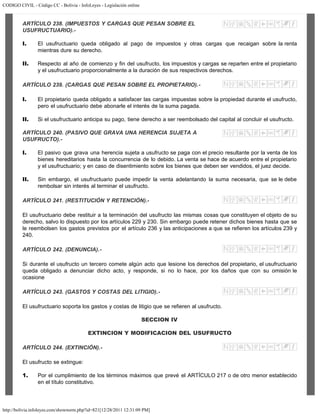 CODIGO CIVIL - Código CC - Bolivia - InfoLeyes - Legislación online
http://bolivia.infoleyes.com/shownorm.php?id=821[12/28/2011 12:31:09 PM]
ARTÍCULO 238. (IMPUESTOS Y CARGAS QUE PESAN SOBRE EL
USUFRUCTUARIO).-
I. El usufructuario queda obligado al pago de impuestos y otras cargas que recaigan sobre la renta
mientras dure su derecho.
II. Respecto al año de comienzo y fin del usufructo, los impuestos y cargas se reparten entre el propietario
y el usufructuario proporcionalmente a la duración de sus respectivos derechos.
ARTÍCULO 239. (CARGAS QUE PESAN SOBRE EL PROPIETARIO).-
I. El propietario queda obligado a satisfacer las cargas impuestas sobre la propiedad durante el usufructo,
pero el usufructuario debe abonarle el interés de la suma pagada.
II. Si el usufructuario anticipa su pago, tiene derecho a ser reembolsado del capital al concluir el usufructo.
ARTÍCULO 240. (PASIVO QUE GRAVA UNA HERENCIA SUJETA A
USUFRUCTO).-
I. El pasivo que grava una herencia sujeta a usufructo se paga con el precio resultante por la venta de los
bienes hereditarios hasta la concurrencia de lo debido. La venta se hace de acuerdo entre el propietario
y el usufructuario; y en caso de disentimiento sobre los bienes que deben ser vendidos, el juez decide.
II. Sin embargo, el usufructuario puede impedir la venta adelantando la suma necesaria, que se le debe
rembolsar sin interés al terminar el usufructo.
ARTÍCULO 241. (RESTITUCIÓN Y RETENCIÓN).-
El usufructuario debe restituir a la terminación del usufructo las mismas cosas que constituyen el objeto de su
derecho, salvo lo dispuesto por los artículos 229 y 230. Sin embargo puede retener dichos bienes hasta que se
le reembolsen los gastos previstos por el artículo 236 y las anticipaciones a que se refieren los artículos 239 y
240.
ARTÍCULO 242. (DENUNCIA).-
Si durante el usufructo un tercero comete algún acto que lesione los derechos del propietario, el usufructuario
queda obligado a denunciar dicho acto, y responde, si no lo hace, por los daños que con su omisión le
ocasione
ARTÍCULO 243. (GASTOS Y COSTAS DEL LITIGIO).-
El usufructuario soporta los gastos y costas de litigio que se refieren al usufructo.
SECCION IV
EXTINCION Y MODIFICACION DEL USUFRUCTO
ARTÍCULO 244. (EXTINCIÓN).-
El usufructo se extingue:
1. Por el cumplimiento de los términos máximos que prevé el ARTÍCULO 217 o de otro menor establecido
en el título constitutivo.
 