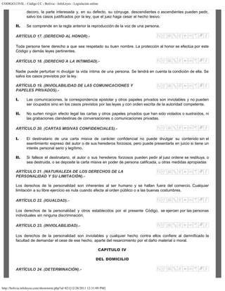 CODIGO CIVIL - Código CC - Bolivia - InfoLeyes - Legislación online
http://bolivia.infoleyes.com/shownorm.php?id=821[12/28/2011 12:31:09 PM]
decoro, la parte interesada y, en su defecto, su cónyuge, descendientes o ascendientes pueden pedir,
salvo los casos justificados por la ley, que el juez haga cesar el hecho lesivo.
II. Se comprende en la regla anterior la reproducción de la voz de una persona.
ARTÍCULO 17. (DERECHO AL HONOR).-
Toda persona tiene derecho a que sea respetado su buen nombre. La protección al honor se efectúa por este
Código y demás leyes pertinentes.
ARTÍCULO 18. (DERECHO A LA INTIMIDAD).-
Nadie puede perturbar ni divulgar la vida íntima de una persona. Se tendrá en cuenta la condición de ella. Se
salva los casos previstos por la ley.
ARTÍCULO 19. (INVIOLABILIDAD DE LAS COMUNICACIONES Y
PAPELES PRIVADOS).-
I. Las comunicaciones, la correspondencia epistolar y otros papeles privados son inviolables y no pueden
ser ocupados sino en los casos previstos por las leyes y con orden escrita de la autoridad competente.
II. No surten ningún efecto legal las cartas y otros papeles privados que han sido violados o sustraídos, ni
las grabaciones clandestinas de conversaciones o comunicaciones privadas.
ARTÍCULO 20. (CARTAS MISIVAS CONFIDENCIALES).-
I. El destinatario de una carta misiva de carácter confidencial no puede divulgar su contenido sin el
asentimiento expreso del autor o de sus herederos forzosos, pero puede presentarla en juicio si tiene un
interés personal serio y legítimo.
II. Si fallece el destinatario, el autor o sus herederos forzosos pueden pedir al juez ordene se restituya, o
sea destruida, o se deposite la carta misiva en poder de persona calificada, u otras medidas apropiadas
ARTÍCULO 21. (NATURALEZA DE LOS DERECHOS DE LA
PERSONALIDAD Y SU LIMITACIÓN).-
Los derechos de la personalidad son inherentes al ser humano y se hallan fuera del comercio. Cualquier
limitación a su libre ejercicio es nula cuando afecta al orden público o a las buenas costumbres.
ARTÍCULO 22. (IGUALDAD).-
Los derechos de la personalidad y otros establecidos por el presente Código, se ejercen por las personas
individuales sin ninguna discriminación.
ARTÍCULO 23. (INVIOLABILIDAD).-
Los derechos de la personalidad son inviolables y cualquier hecho contra ellos confiere al damnificado la
facultad de demandar el cese de ese hecho, aparte del resarcimiento por el daño material o moral.
CAPITULO IV
DEL DOMICILIO
ARTÍCULO 24. (DETERMINACIÓN).-
 