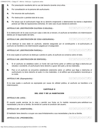 CODIGO CIVIL - Código CC - Bolivia - InfoLeyes - Legislación online
http://bolivia.infoleyes.com/shownorm.php?id=821[12/28/2011 12:31:09 PM]
2. Por prescripción resultante del no uso del derecho durante cinco años.
3. Por consolidación en la persona del usufructuario.
4. Por renuncia del usufructuario.
5. Por destrucción o pérdida total de la cosa.
6. Por abuso que el usufructuario haga de su derecho enajenando o deteriorando los bienes o dejándolos
perecer por falta de reparaciones ordinarias. En este caso el juez declara la extinción.
ARTÍCULO 245. (DESTRUCCIÓN CULPOSA O DOLOSA).-
Si la destrucción de la cosa ocurre por culpa o dolo de un tercero, el usufructo se transfiere a la indemnización
debida por el responsable del daño.
ARTÍCULO 246. (DESTRUCCIÓN DE COSA ASEGURADA).-
Si se destruye la cosa dada en usufructo, estando asegurada por el constituyente o el usufructuario, el
usufructo se transfiere a la indemnización pagada por el asegurador.
ARTÍCULO 247. (DESTRUCCIÓN PARCIAL).-
Si la cosa sujeta al usufructo se destruye o pierde en parte, el usufructo se conserva sobre el resto.
ARTÍCULO 248. (DESTRUCCIÓN DE EDIFICIOS).-
I. Si el usufructo se establece sobre un fundo del cual forma parte un edificio que llega a destruirse por
vetustez o accidente, el usufructuario tiene derecho a gozar del suelo y de los materiales.
II. Pero si el usufructo se encuentra establecido solamente sobre un edificio que llega a destruirse, el
usufructuario no tiene derecho al suelo ni a los materiales, ni al edificio que el propietario reconstruya a
su costa.
ARTÍCULO 249. (Expropiación).-
Si la cosa sujeta a usufructo es expropiada por causa de utilidad pública, el usufructo se transfiere a la
indemnización.
CAPITULO II
DEL USO Y DE LA HABITACION
ARTÍCULO 250. (USO).-
El usuario puede servirse de la cosa y percibir sus frutos en la medida necesaria para satisfacer sus
necesidades y las de su familia. Se tendrá en cuenta la condición del usuario.
ARTÍCULO 251. (HABITACIÓN).-
El habitador tiene derecho a ocupar una casa limitadamente a sus necesidades y las de su familia.
ARTÍCULO 252. (PROHIBICIÓN).-
 