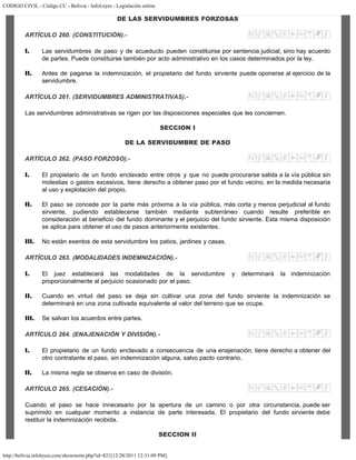 CODIGO CIVIL - Código CC - Bolivia - InfoLeyes - Legislación online
http://bolivia.infoleyes.com/shownorm.php?id=821[12/28/2011 12:31:09 PM]
DE LAS SERVIDUMBRES FORZOSAS
ARTÍCULO 260. (CONSTITUCIÓN).-
I. Las servidumbres de paso y de acueducto pueden constituirse por sentencia judicial, sino hay acuerdo
de partes. Puede constituirse también por acto administrativo en los casos determinados por la ley.
II. Antes de pagarse la indemnización, el propietario del fundo sirviente puede oponerse al ejercicio de la
servidumbre.
ARTÍCULO 261. (SERVIDUMBRES ADMINISTRATIVAS).-
Las servidumbres administrativas se rigen por las disposiciones especiales que les conciernen.
SECCION I
DE LA SERVIDUMBRE DE PASO
ARTÍCULO 262. (PASO FORZOSO).-
I. El propietario de un fundo enclavado entre otros y que no puede procurarse salida a la vía pública sin
molestias o gastos excesivos, tiene derecho a obtener paso por el fundo vecino, en la medida necesaria
al uso y explotación del propio.
II. El paso se concede por la parte más próxima a la vía pública, más corta y menos perjudicial al fundo
sirviente, pudiendo establecerse también mediante subterráneo cuando resulte preferible en
consideración al beneficio del fundo dominante y el perjuicio del fundo sirviente. Esta misma disposición
se aplica para obtener el uso de pasos anteriormente existentes.
III. No están exentos de esta servidumbre los patios, jardines y casas.
ARTÍCULO 263. (MODALIDADES INDEMNIZACIÓN).-
I. El juez establecerá las modalidades de la servidumbre y determinará la indemnización
proporcionalmente al perjuicio ocasionado por el paso.
II. Cuando en virtud del paso se deja sin cultivar una zona del fundo sirviente la indemnización se
determinará en una zona cultivada equivalente al valor del terreno que se ocupe.
III. Se salvan los acuerdos entre partes.
ARTÍCULO 264. (ENAJENACIÓN Y DIVISIÓN).-
I. El propietario de un fundo enclavado a consecuencia de una enajenación, tiene derecho a obtener del
otro contratante el paso, sin indemnización alguna, salvo pacto contrario.
II. La misma regla se observa en caso de división.
ARTÍCULO 265. (CESACIÓN).-
Cuando el paso se hace innecesario por la apertura de un camino o por otra circunstancia, puede ser
suprimido en cualquier momento a instancia de parte interesada. El propietario del fundo sirviente debe
restituir la indemnización recibida.
SECCION II
 
