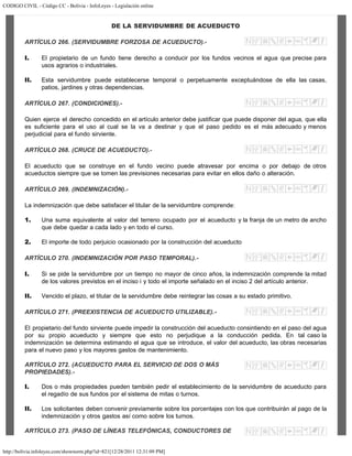 CODIGO CIVIL - Código CC - Bolivia - InfoLeyes - Legislación online
http://bolivia.infoleyes.com/shownorm.php?id=821[12/28/2011 12:31:09 PM]
DE LA SERVIDUMBRE DE ACUEDUCTO
ARTÍCULO 266. (SERVIDUMBRE FORZOSA DE ACUEDUCTO).-
I. El propietario de un fundo tiene derecho a conducir por los fundos vecinos el agua que precise para
usos agrarios o industriales.
II. Esta servidumbre puede establecerse temporal o perpetuamente exceptuándose de ella las casas,
patios, jardines y otras dependencias.
ARTÍCULO 267. (CONDICIONES).-
Quien ejerce el derecho concedido en el artículo anterior debe justificar que puede disponer del agua, que ella
es suficiente para el uso al cual se la va a destinar y que el paso pedido es el más adecuado y menos
perjudicial para el fundo sirviente.
ARTÍCULO 268. (CRUCE DE ACUEDUCTO).-
El acueducto que se construye en el fundo vecino puede atravesar por encima o por debajo de otros
acueductos siempre que se tomen las previsiones necesarias para evitar en ellos daño o alteración.
ARTÍCULO 269. (INDEMNIZACIÓN).-
La indemnización que debe satisfacer el titular de la servidumbre comprende:
1. Una suma equivalente al valor del terreno ocupado por el acueducto y la franja de un metro de ancho
que debe quedar a cada lado y en todo el curso.
2. El importe de todo perjuicio ocasionado por la construcción del acueducto
ARTÍCULO 270. (INDEMNIZACIÓN POR PASO TEMPORAL).-
I. Si se pide la servidumbre por un tiempo no mayor de cinco años, la indemnización comprende la mitad
de los valores previstos en el inciso i y todo el importe señalado en el inciso 2 del artículo anterior.
II. Vencido el plazo, el titular de la servidumbre debe reintegrar las cosas a su estado primitivo.
ARTÍCULO 271. (PREEXISTENCIA DE ACUEDUCTO UTILIZABLE).-
El propietario del fundo sirviente puede impedir la construcción del acueducto consintiendo en el paso del agua
por su propio acueducto y siempre que esto no perjudique a la conducción pedida. En tal caso la
indemnización se determina estimando el agua que se introduce, el valor del acueducto, las obras necesarias
para el nuevo paso y los mayores gastos de mantenimiento.
ARTÍCULO 272. (ACUEDUCTO PARA EL SERVICIO DE DOS O MÁS
PROPIEDADES).-
I. Dos o más propiedades pueden también pedir el establecimiento de la servidumbre de acueducto para
el regadío de sus fundos por el sistema de mitas o turnos.
II. Los solicitantes deben convenir previamente sobre los porcentajes con los que contribuirán al pago de la
indemnización y otros gastos así como sobre los turnos.
ARTÍCULO 273. (PASO DE LÍNEAS TELEFÓNICAS, CONDUCTORES DE
 