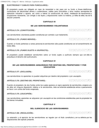 CODIGO CIVIL - Código CC - Bolivia - InfoLeyes - Legislación online
http://bolivia.infoleyes.com/shownorm.php?id=821[12/28/2011 12:31:09 PM]
ELECTRICIDAD Y CABLES PARA FUNICULARES).-
El propietario puede ser obligado en caso de necesidad a dar paso por su fundo a líneas telefónicas,
conductores de electricidad aéreos o subterráneos, cables para funiculares y otros medios semejantes de
aplicación industrial o agraria, así como a tolerar la construcción de obras, instalación de mecanismos y
ocupaciones necesarias, con arreglo a las leyes y disposiciones sobre la materia, y a falta de ellas, las de la
sección presente.
CAPITULO III
DE LAS SERVIDUMBRES VOLUNTARIAS
ARTÍCULO 274. (CONSTITUCIÓN).-
Las servidumbres voluntarias pueden constituirse por contrato o por testamento.
ARTÍCULO 275. (FUNDO INDIVISO).-
Cuando un fundo pertenece a varias personas la servidumbre sólo puede constituirse con el consentimiento de
todas ellas.
ARTÍCULO 276. (FUNDO SUJETO A USUFRUCTO).-
El propietario puede establecer servidumbre sobre un fundo sujeto a usufructo siempre que con ella no
perjudique el derecho del usufructuario.
CAPITULO IV
DE LAS SERVIDUMBRES ADQUIRIDAS POR DESTINO DEL PROPIETARIO Y POR
USUCAPION
ARTÍCULO 277. (EXCLUSIÓN).-
Las servidumbres no aparentes no pueden adquirirse por destino del propietario o por usucapión.
ARTÍCULO 278. (DESTINO DEL PROPIETARIO).-
Cuando el propietario de dos fundos entre los cuales aparece un signo aparente de servidumbre, enajena uno
de ellos sin ninguna disposición relativa a la servidumbre, ésta se entiende establecida activa o pasivamente
en favor o en contra del fundo enajenado.
ARTÍCULO 279. (USUCAPIÓN).-
Las servidumbres aparentes se adquieren por usucapión en las condiciones establecidas para la propiedad de
los bienes inmuebles.
CAPITULO V
DEL EJERCICIO DE LAS SERVIDUMBRES
ARTÍCULO 280. (REGULACIÓN).-
La extensión y el ejercicio de las servidumbres se regulan por el título constitutivo y en su defecto por las
disposiciones del capítulo presente.
 