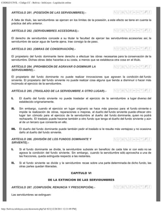 CODIGO CIVIL - Código CC - Bolivia - InfoLeyes - Legislación online
http://bolivia.infoleyes.com/shownorm.php?id=821[12/28/2011 12:31:09 PM]
ARTÍCULO 281. (POSESIÓN DE LAS SERVIDUMBRES).-
A falta de título, las servidumbres se ejercen en los límites de la posesión, a este efecto se tiene en cuenta la
práctica del año anterior.
ARTÍCULO 282. (SERVIDUMBRES ACCESORIAS).-
El derecho de servidumbre concede a su titular la facultad de ejercer las servidumbres accesorias: así, la
servidumbre de sacar agua de fuente ajena, trae consigo la de paso.
ARTÍCULO 283. (OBRAS DE CONSERVACIÓN).-
El propietario del fundo dominante tiene derecho a efectuar las obras necesarias para la conservación de la
servidumbre. Dichas obras debe hacerlas a su costa, a menos que se establezca otra cosa en el título.
ARTÍCULO 284. (PROHIBICIÓN DE AGRAVAR O DISMINUIR LA
SERVIDUMBRE).-
El propietario del fundo dominante no puede realizar innovaciones que agraven la condición del fundo
sirviente. El propietario del fundo sirviente no puede realizar cosa alguna que tienda a disminuir o hacer más
incómodo el ejercicio de la servidumbre.
ARTÍCULO 285. (TRASLADO DE LA SERVIDUMBRE A OTRO LUGAR).-
I. El dueño del fundo sirviente no puede trasladar el ejercicio de la servidumbre a lugar diverso del
establecido originariamente.
II. Sin embargo, cuando el ejercicio en lugar originario se hace más gravoso para el fundo sirviente o
impide la realización de obras, reparaciones o mejoras, el dueño del fundo sirviente puede ofrecer otro
lugar tan cómodo para el ejercicio de la servidumbre al dueño del fundo dominante, quien no podrá
rechazarlo. El traslado puede hacerse también a otro fundo que tenga el dueño del fundo sirviente y aún
al de un tercero que consienta en ello.
III. El dueño del fundo dominante puede también pedir el traslado si le resulta más ventajoso y no ocasiona
daño al dueño del fundo sirviente.
ARTÍCULO 286. (DIVISIÓN DE LOS FUNDOS DOMINANTE Y
SIRVIENTE).-
I. Si el fundo dominante se divide, la servidumbre subsiste en beneficio de cada lote si con esto no se
agrava la condición del fundo sirviente. Sin embargo, cuando la servidumbre sólo aprovecha a una de
las fracciones, queda extinguida respecto a las restantes.
II. Si el fundo sirviente se divide y la servidumbre recae sobre una parte determinada de dicho fundo, las
otras partes quedan liberadas.
CAPITULO VI
DE LA EXTINCION DE LAS SERVIDUMBRES
ARTÍCULO 287. (CONFUSIÓN, RENUNCIA Y PRESCRIPCIÓN).-
Las servidumbres se extinguen:
 
