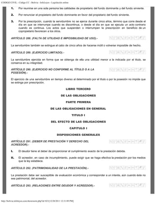 CODIGO CIVIL - Código CC - Bolivia - InfoLeyes - Legislación online
http://bolivia.infoleyes.com/shownorm.php?id=821[12/28/2011 12:31:09 PM]
1. Por reunirse en una sola persona las calidades de propietario del fundo dominante y del fundo sirviente.
2. Por renunciar el propietario del fundo dominante en favor del propietario del fundo sirviente.
3. Por la prescripción, cuando la servidumbre no se ejerce durante cinco años, término que corre desde el
día en que se interrumpe cuando es discontinua, o desde el día en que se ejecuta un acto contrario
cuando es continua. Los actos que suspenden o interrumpen la prescripción en beneficio de un
copropietario favorecen a los otros.
ARTÍCULO 288. (FALTA DE UTILIDAD E IMPOSIBILIDAD DE USO).-
La servidumbre también se extingue al cabo de cinco años de hacerse inútil o volverse imposible de hecho.
ARTÍCULO 289. (EJERCICIO LIMITADO).-
La servidumbre ejercida en forma que se obtenga de ella una utilidad menor a la indicada por el titulo, se
conserva en su integridad.
ARTÍCULO 290. (EJERCICIO NO CONFORME AL TÍTULO O A LA
POSESIÓN).-
El ejercicio de una servidumbre en tiempo diverso al determinado por el título o por la posesión no impide que
se extinga por prescripción.
LIBRO TERCERO
DE LAS OBLIGACIONES
PARTE PRIMERA
DE LAS OBLIGACIONES EN GENERAL
TITULO I
DEL EFECTO DE LAS OBLIGACIONES
CAPITULO I
DISPOSICIONES GENERALES
ARTÍCULO 291. (DEBER DE PRESTACIÓN Y DERECHO DEL
ACREEDOR).-
I. El deudor tiene el deber de proporcionar el cumplimiento exacto de la prestación debida.
II. El acreedor, en caso de incumplimiento, puede exigir que se haga efectiva la prestación por los medios
que la ley establece.
ARTÍCULO 292. (PATRIMONIALIDAD DE LA PRESTACIÓN).-
La prestación debe ser susceptible de evaluación económica y corresponder a un interés, aún cuando éste no
sea patrimonial, del acreedor.
ARTÍCULO 293. (RELACIONES ENTRE DEUDOR Y ACREEDOR).-
 