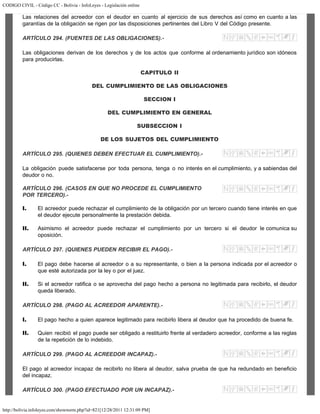 CODIGO CIVIL - Código CC - Bolivia - InfoLeyes - Legislación online
http://bolivia.infoleyes.com/shownorm.php?id=821[12/28/2011 12:31:09 PM]
Las relaciones del acreedor con el deudor en cuanto al ejercicio de sus derechos así como en cuanto a las
garantías de la obligación se rigen por las disposiciones pertinentes del Libro V del Código presente.
ARTÍCULO 294. (FUENTES DE LAS OBLlGACIONES).-
Las obligaciones derivan de los derechos y de los actos que conforme al ordenamiento jurídico son idóneos
para producirlas.
CAPITULO II
DEL CUMPLIMIENTO DE LAS OBLIGACIONES
SECCION I
DEL CUMPLIMIENTO EN GENERAL
SUBSECCION I
DE LOS SUJETOS DEL CUMPLIMIENTO
ARTÍCULO 295. (QUIENES DEBEN EFECTUAR EL CUMPLIMIENTO).-
La obligación puede satisfacerse por toda persona, tenga o no interés en el cumplimiento, y a sabiendas del
deudor o no.
ARTÍCULO 296. (CASOS EN QUE NO PROCEDE EL CUMPLIMIENTO
POR TERCERO).-
I. El acreedor puede rechazar el cumplimiento de la obligación por un tercero cuando tiene interés en que
el deudor ejecute personalmente la prestación debida.
II. Asimismo el acreedor puede rechazar el cumplimiento por un tercero si el deudor le comunica su
oposición.
ARTÍCULO 297. (QUIENES PUEDEN RECIBIR EL PAGO).-
I. El pago debe hacerse al acreedor o a su representante, o bien a la persona indicada por el acreedor o
que esté autorizada por la ley o por el juez.
II. Si el acreedor ratifica o se aprovecha del pago hecho a persona no legitimada para recibirlo, el deudor
queda liberado.
ARTÍCULO 298. (PAGO AL ACREEDOR APARENTE).-
I. El pago hecho a quien aparece legitimado para recibirlo libera al deudor que ha procedido de buena fe.
II. Quien recibió el pago puede ser obligado a restituirlo frente al verdadero acreedor, conforme a las reglas
de la repetición de lo indebido.
ARTÍCULO 299. (PAGO AL ACREEDOR INCAPAZ).-
El pago al acreedor incapaz de recibirlo no libera al deudor, salva prueba de que ha redundado en beneficio
del incapaz.
ARTÍCULO 300. (PAGO EFECTUADO POR UN INCAPAZ).-
 