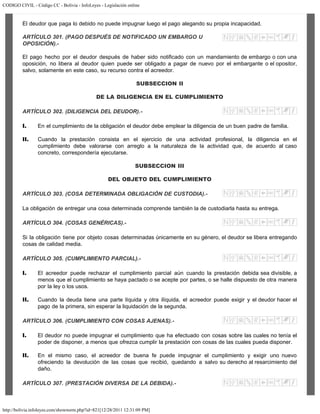 CODIGO CIVIL - Código CC - Bolivia - InfoLeyes - Legislación online
http://bolivia.infoleyes.com/shownorm.php?id=821[12/28/2011 12:31:09 PM]
El deudor que paga lo debido no puede impugnar luego el pago alegando su propia incapacidad.
ARTÍCULO 301. (PAGO DESPUÉS DE NOTIFICADO UN EMBARGO U
OPOSICIÓN).-
El pago hecho por el deudor después de haber sido notificado con un mandamiento de embargo o con una
oposición, no libera al deudor quien puede ser obligado a pagar de nuevo por el embargante o el opositor,
salvo, solamente en este caso, su recurso contra el acreedor.
SUBSECCION II
DE LA DILIGENCIA EN EL CUMPLIMIENTO
ARTÍCULO 302. (DILIGENCIA DEL DEUDOR).-
I. En el cumplimiento de la obligación el deudor debe emplear la diligencia de un buen padre de familia.
II. Cuando la prestación consista en el ejercicio de una actividad profesional, la diligencia en el
cumplimiento debe valorarse con arreglo a la naturaleza de la actividad que, de acuerdo al caso
concreto, correspondería ejecutarse.
SUBSECCION III
DEL OBJETO DEL CUMPLIMIENTO
ARTÍCULO 303. (COSA DETERMINADA OBLIGACIÓN DE CUSTODIA).-
La obligación de entregar una cosa determinada comprende también la de custodiarla hasta su entrega.
ARTÍCULO 304. (COSAS GENÉRICAS).-
Si la obligación tiene por objeto cosas determinadas únicamente en su género, el deudor se libera entregando
cosas de calidad media.
ARTÍCULO 305. (CUMPLIMIENTO PARCIAL).-
I. El acreedor puede rechazar el cumplimiento parcial aún cuando la prestación debida sea divisible, a
menos que el cumplimiento se haya pactado o se acepte por partes, o se halle dispuesto de otra manera
por la ley o los usos.
II. Cuando la deuda tiene una parte líquida y otra ilíquida, el acreedor puede exigir y el deudor hacer el
pago de la primera, sin esperar la liquidación de la segunda.
ARTÍCULO 306. (CUMPLIMIENTO CON COSAS AJENAS).-
I. El deudor no puede impugnar el cumplimiento que ha efectuado con cosas sobre las cuales no tenía el
poder de disponer, a menos que ofrezca cumplir la prestación con cosas de las cuales pueda disponer.
II. En el mismo caso, el acreedor de buena fe puede impugnar el cumplimiento y exigir uno nuevo
ofreciendo la devolución de las cosas que recibió, quedando a salvo su derecho al resarcimiento del
daño.
ARTÍCULO 307. (PRESTACIÓN DIVERSA DE LA DEBIDA).-
 