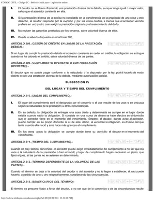 CODIGO CIVIL - Código CC - Bolivia - InfoLeyes - Legislación online
http://bolivia.infoleyes.com/shownorm.php?id=821[12/28/2011 12:31:09 PM]
I. El deudor no se libera ofreciendo una prestación diversa de la debida, aunque tenga igual o mayor valor,
salvo que el acreedor consienta en ella.
II. Si la prestación diversa de la debida ha consistido en la transferencia de la propiedad de una cosa u otro
derecho, el deudor responde por la evicción y por los vicios ocultos, a menos que el acreedor vencido
prefiera en uno y otro caso exigir la prestación originaria y el resarcimiento del daño.
III. No reviven las garantías prestadas por los terceros, salva voluntad diversa de ellos.
IV. Queda a salvo lo dispuesto en el artículo 300.
ARTÍCULO 308. (CESIÓN DE CRÉDITO EN LUGAR DE LA PRESTACIÓN
DEBlDA).-
Si en lugar de cumplir la prestación debida el acreedor consiente en ceder un crédito, la obligación se extingue
cuando se ha cobrado el crédito, salva voluntad diversa de las partes.
ARTÍCULO 309. (CUMPLIMIENTO DIFERENTE O CON PRESTAClÓN
DIFERENTE).-
El deudor que no puede pagar conforme a lo estipulado o lo dispuesto por la ley, podrá hacerlo de modo
distinto o con una prestación diversa de la debida, mediante autorización judicial.
SUBSECCION IV
DEL LUGAR Y TIEMPO DEL CUMPLIMIENTO
ARTÍCULO 310. (LUGAR DEL CUMPLIMIENTO).-
I. El lugar del cumplimiento será el designado por el convenio o el que resulte de los usos o se deduzca
según la naturaleza de la prestación u otras circunstancias.
II. En su defecto, la obligación de entregar una cosa cierta y determinada se cumple en el lugar donde
existía cuando nació la obligación. Si consiste en una suma de dinero se hace efectiva en el domicilio
que el acreedor tiene en el momento del vencimiento. Empero, el deudor, dando aviso al acreedor,
puede cumplir en su propio domicilio si el de este último, al vencerse la obligación, es diverso del que
tenía cuando ella nació y esto hace más gravoso el cumplimiento.
III. En los otros casos la obligación se cumple donde tiene su domicilio el deudor en el momento del
vencimiento.
ARTÍCULO 311. (TIEMPO DEL CUMPLIMIENTO).-
Cuando no hay tiempo convenido, el acreedor puede exigir inmediatamente del cumplimiento a no ser que los
usos o la naturaleza de la prestación o bien el modo y lugar de cumplimiento hagan necesario un plazo, que
fijará el juez, si las partes no se avienen en determinarlo.
ARTÍCULO 312. (TERMINO DEPENDIENTE DE LA VOLUNTAD DE LAS
PARTES).-
Cuando el término se deja a la voluntad del deudor o del acreedor y no lo llegan a establecer, el juez puede
hacerlo, a pedido de uno u otro respectivamente, considerando las circunstancias.
ARTÍCULO 313. (BENEFICIARIOS DEL TÉRMINO).-
El término se presume fijado a favor del deudor, a no ser que de lo convenido o de las circunstancias resulte
 