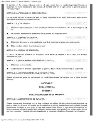 CODIGO CIVIL - Código CC - Bolivia - InfoLeyes - Legislación online
http://bolivia.infoleyes.com/shownorm.php?id=821[12/28/2011 12:31:09 PM]
El domicilio de la persona individual está en el lugar donde tiene su residencia principal. Cuando esa
residencia no puede establecerse con certeza, el domicilio está en el lugar donde la persona ejerce su
actividad principal.
ARTÍCULO 25. (PERSONAS SIN RESIDENCIA FIJA).-
Las personas que por su género de vida no tienen residencia en un lugar determinado, se consideran
domiciliadas en el lugar donde se encuentran.
ARTÍCULO 26. (CÓNYUGES).-
I. El domicilio de los cónyuges se halla en el lugar del domicilio matrimonial, salvo lo dispuesto por el Art.
29.
II. En los casos de separación, se estará a lo que dispone el Código de Familia.
ARTÍCULO 27. (MENOR E INTERDICTO).-
I. El domicilio del menor no emancipado está en el de la persona a cargo de quien se encuentra.
II. El del interdicto está en el domicilio de su tutor.
ARTÍCULO 28. (CAMBIO DE DOMICILIO).-
El cambio de domicilio se realiza por el traslado de la residencia principal o, en su caso, de la actividad
principal a otro lugar.
ARTÍCULO 29. (IRRENUNCIABILIDAD. DOMICILIO ESPECIAL).-
I. El domicilio es irrenunciable.
II. Puede elegirse un domicilio especial para la ejecución de un acto o para el ejercicio de un derecho.
ARTÍCULO 30. (INDETERMINACIÓN DEL DOMICILIO ACTUAL).-
Cuando el domicilio actual de una persona no puede determinarse con certeza, rige el último domicilio
conocido.
CAPITULO V
DE LA AUSENCIA
SECCION I
DE LA DECLARACION DE LA AUSENCIA
ARTÍCULO 31. (NOMBRAMIENTO DE CURADOR).-
Cuando una persona desaparece y no se tiene noticia de ella, el juez del último domicilio puede nombrar, de
oficio o a petición de parte, un curador que la represente en juicios, levantamientos de inventarios, cuentas,
liquidaciones, divisiones y otros actos en que esa persona tenga interés, y que provea al cuidado de sus
bienes, pudiendo así mismo adoptar las providencias conducentes a la conservación de su patrimonio, siempre
que haya necesidad y no exista cónyuge ni apoderado, o, existiendo este último, el mandato haya fenecido.
 