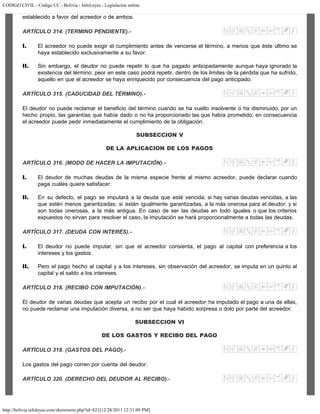 CODIGO CIVIL - Código CC - Bolivia - InfoLeyes - Legislación online
http://bolivia.infoleyes.com/shownorm.php?id=821[12/28/2011 12:31:09 PM]
establecido a favor del acreedor o de ambos.
ARTÍCULO 314. (TERMINO PENDIENTE).-
I. El acreedor no puede exigir el cumplimiento antes de vencerse el término, a menos que éste último se
haya establecido exclusivamente a su favor.
II. Sin embargo, el deudor no puede repetir lo que ha pagado anticipadamente aunque haya ignorado la
existencia del término; peor en este caso podrá repetir, dentro de los limites de la pérdida que ha sufrido,
aquello en que el acreedor se haya enriquecido por consecuencia del pago anticipado.
ARTÍCULO 315. (CADUCIDAD DEL TÉRMINO).-
El deudor no puede reclamar el beneficio del término cuando se ha vuelto insolvente o ha disminuido, por un
hecho propio, las garantías que había dado o no ha proporcionado las que había prometido; en consecuencia
el acreedor puede pedir inmediatamente el cumplimiento de la obligación.
SUBSECCION V
DE LA APLICACION DE LOS PAGOS
ARTÍCULO 316. (MODO DE HACER LA IMPUTACIÓN).-
I. El deudor de muchas deudas de la misma especie frente al mismo acreedor, puede declarar cuando
paga cuáles quiere satisfacer.
II. En su defecto, el pago se imputará a la deuda que esté vencida; si hay varias deudas vencidas, a las
que estén menos garantizadas; si están igualmente garantizadas, a la más onerosa para el deudor; y si
son todas onerosas, a la más antigua. En caso de ser las deudas en todo iguales o que los criterios
expuestos no sirvan para resolver el caso, la imputación se hará proporcionalmente a todas las deudas.
ARTÍCULO 317. (DEUDA CON INTERÉS).-
I. El deudor no puede imputar, sin que el acreedor consienta, el pago al capital con preferencia a los
intereses y los gastos.
II. Pero el pago hecho al capital y a los intereses, sin observación del acreedor, se imputa en un quinto al
capital y el saldo a los intereses.
ARTÍCULO 318. (RECIBO CON IMPUTACIÓN).-
El deudor de varias deudas que acepta un recibo por el cual el acreedor ha imputado el pago a una de ellas,
no puede reclamar una imputación diversa, a no ser que haya habido sorpresa o dolo por parte del acreedor.
SUBSECCION VI
DE LOS GASTOS Y RECIBO DEL PAGO
ARTÍCULO 319. (GASTOS DEL PAGO).-
Los gastos del pago corren por cuenta del deudor.
ARTÍCULO 320. (DERECHO DEL DEUDOR AL RECIBO).-
 