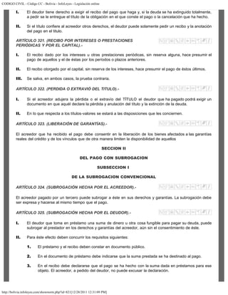 CODIGO CIVIL - Código CC - Bolivia - InfoLeyes - Legislación online
http://bolivia.infoleyes.com/shownorm.php?id=821[12/28/2011 12:31:09 PM]
I. El deudor tiene derecho a exigir el recibo del pago que haga y, si la deuda se ha extinguido totalmente,
a pedir se le entregue el título de la obligación en el que conste el pago o la cancelación que ha hecho.
II. Si el título confiere al acreedor otros derechos, el deudor puede solamente pedir un recibo y la anotación
del pago en el titulo.
ARTÍCULO 321. (RECIBO POR INTERESES O PRESTACIONES
PERIÓDICAS Y POR EL CAPITAL).-
I. El recibo dado por los intereses u otras prestaciones periódicas, sin reserva alguna, hace presumir el
pago de aquellos y el de éstas por los períodos o plazos anteriores.
II. El recibo otorgado por el capital, sin reserva de los intereses, hace presumir el pago de éstos últimos.
III. Se salva, en ambos casos, la prueba contraria.
ARTÍCULO 322. (PERDIDA O EXTRAVIÓ DEL TITULO).-
I. Si el acreedor adujera la pérdida o el extravío del TÍTULO el deudor que ha pagado podrá exigir un
documento en que aquél declare la pérdida y anulación del título y la extinción de la deuda.
II. En lo que respecta a los títulos-valores se estará a las disposiciones que les conciernen.
ARTÍCULO 323. (LIBERACIÓN DE GARANTÍAS).-
El acreedor que ha recibido el pago debe consentir en la liberación de los bienes afectados a las garantías
reales del crédito y de los vínculos que de otra manera limiten la disponibilidad de aquellos
SECCION II
DEL PAGO CON SUBROGACION
SUBSECCION I
DE LA SUBROGACION CONVENCIONAL
ARTÍCULO 324. (SUBROGACIÓN HECHA POR EL ACREEDOR).-
El acreedor pagado por un tercero puede subrogar a éste en sus derechos y garantías. La subrogación debe
ser expresa y hacerse al mismo tiempo que el pago.
ARTÍCULO 325. (SUBROGACIÓN HECHA POR EL DEUDOR).-
I. El deudor que toma en préstamo una suma de dinero u otra cosa fungible para pagar su deuda, puede
subrogar al prestador en los derechos y garantías del acreedor, aún sin el consentimiento de éste.
II. Para éste efecto deben concurrir los requisitos siguientes:
1. El préstamo y el recibo deben constar en documento público.
2. En el documento de préstamo debe indicarse que la suma prestada se ha destinado al pago.
3. En el recibo debe declararse que el pago se ha hecho con la suma dada en préstamos para ese
objeto. El acreedor, a pedido del deudor, no puede excusar la declaración.
 