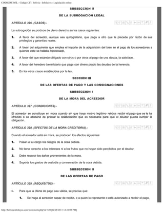 CODIGO CIVIL - Código CC - Bolivia - InfoLeyes - Legislación online
http://bolivia.infoleyes.com/shownorm.php?id=821[12/28/2011 12:31:09 PM]
SUBSECCION II
DE LA SUBROGACION LEGAL
ARTÍCULO 326. (CASOS).-
La subrogación se produce de pleno derecho en los casos siguientes:
1. A favor del acreedor, aunque sea quirografario, que paga a otro que le precede por razón de sus
privilegios y garantías reales.
2. A favor del adquirente que emplea el importe de la adquisición del bien en el pago de los acreedores a
quienes éste se hallaba hipotecado.
3. A favor del que estando obligado con otros o por otros al pago de una deuda, la satisface.
4. A favor del heredero beneficiario que paga con dinero propio las deudas de la herencia.
5. En los otros casos establecidos por la ley.
SECCION III
DE LAS OFERTAS DE PAGO Y LAS CONSIGNACIONES
SUBSECCION I
DE LA MORA DEL ACREEDOR
ARTÍCULO 327. (CONDICIONES).-
El acreedor se constituye en mora cuando sin que haya motivo legítimo rehúsa recibir el pago que se le ha
ofrecido o se abstiene de prestar la colaboración que es necesaria para que el deudor pueda cumplir la
obligación.
ARTÍCULO 328. (EFECTOS DE LA MORA CREDITORIA).-
Cuando el acreedor está en mora, se producen los efectos siguientes:
1. Pasan a su cargo los riesgos de la cosa debida.
2. No tiene derecho a los intereses ni a los frutos que no hayan sido percibidos por el deudor.
3. Debe resarcir los daños provenientes de la mora.
4. Soporta los gastos de custodia y conservación de la cosa debida.
SUBSECCION II
DE LAS OFERTAS DE PAGO
ARTÍCULO 329. (REQUISITOS).-
I. Para que la oferta de pago sea válida, se precisa que:
1. Se haga al acreedor capaz de recibir, o a quien lo represente o esté autorizado a recibir el pago.
 