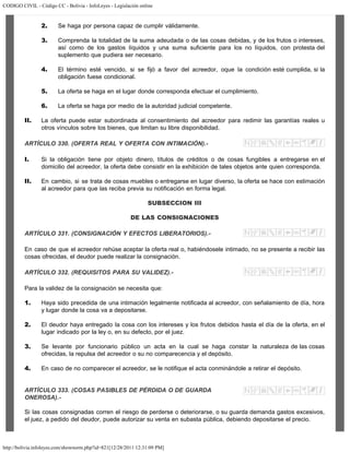 CODIGO CIVIL - Código CC - Bolivia - InfoLeyes - Legislación online
http://bolivia.infoleyes.com/shownorm.php?id=821[12/28/2011 12:31:09 PM]
2. Se haga por persona capaz de cumplir válidamente.
3. Comprenda la totalidad de la suma adeudada o de las cosas debidas, y de los frutos o intereses,
así como de los gastos líquidos y una suma suficiente para los no líquidos, con protesta del
suplemento que pudiera ser necesario.
4. El término esté vencido, si se fijó a favor del acreedor, oque la condición esté cumplida, si la
obligación fuese condicional.
5. La oferta se haga en el lugar donde corresponda efectuar el cumplimiento.
6. La oferta se haga por medio de la autoridad judicial competente.
II. La oferta puede estar subordinada al consentimiento del acreedor para redimir las garantías reales u
otros vínculos sobre los bienes, que limitan su libre disponibilidad.
ARTÍCULO 330. (OFERTA REAL Y OFERTA CON INTIMACIÓN).-
I. Si la obligación tiene por objeto dinero, títulos de créditos o de cosas fungibles a entregarse en el
domicilio del acreedor, la oferta debe consistir en la exhibición de tales objetos ante quien corresponda.
II. En cambio, si se trata de cosas muebles o entregarse en lugar diverso, la oferta se hace con estimación
al acreedor para que las reciba previa su notificación en forma legal.
SUBSECCION III
DE LAS CONSIGNACIONES
ARTÍCULO 331. (CONSIGNACIÓN Y EFECTOS LIBERATORIOS).-
En caso de que el acreedor rehúse aceptar la oferta real o, habiéndosele intimado, no se presente a recibir las
cosas ofrecidas, el deudor puede realizar la consignación.
ARTÍCULO 332. (REQUISITOS PARA SU VALIDEZ).-
Para la validez de la consignación se necesita que:
1. Haya sido precedida de una intimación legalmente notificada al acreedor, con señalamiento de día, hora
y lugar donde la cosa va a depositarse.
2. El deudor haya entregado la cosa con los intereses y los frutos debidos hasta el día de la oferta, en el
lugar indicado por la ley o, en su defecto, por el juez.
3. Se levante por funcionario público un acta en la cual se haga constar la naturaleza de las cosas
ofrecidas, la repulsa del acreedor o su no comparecencia y el depósito.
4. En caso de no comparecer el acreedor, se le notifique el acta conminándole a retirar el depósito.
ARTÍCULO 333. (COSAS PASIBLES DE PÉRDIDA O DE GUARDA
ONEROSA).-
Si las cosas consignadas corren el riesgo de perderse o deteriorarse, o su guarda demanda gastos excesivos,
el juez, a pedido del deudor, puede autorizar su venta en subasta pública, debiendo depositarse el precio.
 