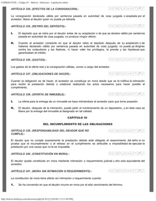 CODIGO CIVIL - Código CC - Bolivia - InfoLeyes - Legislación online
http://bolivia.infoleyes.com/shownorm.php?id=821[12/28/2011 12:31:09 PM]
ARTÍCULO 334. (EFECTOS DE LA CONSIGNACIÓN).-
La consignación declarada válida por sentencia pasada en autoridad de cosa juzgada o aceptada por el
acreedor, libera al deudor quien no puede ya retirarla.
ARTÍCULO 335. (RETIRO DEL DEPÓSITO).-
I. El depósito que se retira por el deudor antes de su aceptación o de que se declare válido por sentencia
pasada en autoridad de cosa juzgada, no produce ningún efecto.
II. Cuando el acreedor consiente en que el deudor retire el depósito después de su aceptación o de
haberse declarado válido por sentencia pasada en autoridad de cosa juzgada, no puede ya dirigirse
contra los codeudores y los fiadores, ni hacer valer los privilegios, la prenda y las hipotecas que
garantizaban el crédito.
ARTÍCULO 336. (GASTOS).-
Los gastos de la oferta real y la consignación válidas, corren a cargo del acreedor.
ARTÍCULO 337. (OBLIGACIONES DE HACER).-
Cuando la obligación es de hacer, el acreedor se constituye en mora desde que se le notifica la intimación
para recibir la prestación debida o colaborar realizando los actos necesarios para hacer posible el
cumplimiento.
ARTÍCULO 338. (OFERTA DE INMUEBLE).-
I. La oferta para la entrega de un inmueble se hace intimándose al acreedor para que tome posesión.
II. El deudor, después de la intimación, puede pedir el nombramiento de un depositario, y en éste caso se
libera por la entrega del inmueble al designado en tal calidad.
CAPITULO III
DEL INCUMPLIMIENTO DE LAS OBLIGACIONES
ARTÍCULO 339. (RESPONSABILIDAD DEL DEUDOR QUE NO
CUMPLE).-
El deudor que no cumple exactamente la prestación debida está obligado al resarcimiento del daño si no
prueba que el incumplimiento o el retraso en el cumplimiento es atribuible a imposibilidad de ejecutar la
prestación por una causa que no le es imputable.
ARTÍCULO 340. (CONSTITUCIÓN EN MORA).-
El deudor queda constituido en mora mediante intimación o requerimiento judicial u otro acto equivalente del
acreedor.
ARTÍCULO 341. (MORA SIN INTIMACIÓN O REQUERIMIENTO).-
La constitución de mora tiene efecto sin intimación o requerimiento cuando:
1. Se ha convenido en que el deudor incurre en mora por el sólo vencimiento del término.
 