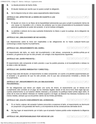 CODIGO CIVIL - Código CC - Bolivia - InfoLeyes - Legislación online
http://bolivia.infoleyes.com/shownorm.php?id=821[12/28/2011 12:31:09 PM]
2. La deuda proviene de hecho ilícito.
3. El deudor declara por escrito que no quiere cumplir la obligación.
4. Así lo dispone la ley en otros casos especialmente determinados
ARTÍCULO 342. (EFECTOS DE LA MORA EN CUANTO A LOS
RIESGOS).-
I. El deudor en mora no se libera de la imposibilidad sobrevenida que para cumplir la prestación derive de
una causa no imputable a él, a menos de probarse que la cosa comprendida en la prestación hubiera
perecido igualmente en poder del acreedor, si se la hubiese entregado.
II. La pérdida o extravío de la cosa sustraída ilícitamente no libera o quien la sustrajo, de la obligación de
restituir su valor.
ARTÍCULO 343. (OBLIGACIONES DE NO HACER).-
Las disposiciones sobre la mora son inaplicables a las obligaciones de no hacer, cualquier hecho que
contravenga a éstas importa incumplimiento.
ARTÍCULO 344. (RESARCIMIENTO DEL DAÑO).-
El resarcimiento del daño, en razón del incumplimiento o del retraso, comprende la pérdida sufrida por el
acreedor y la ganancia de que ha sido privado, con arreglo a las disposiciones siguientes.
ARTÍCULO 345. (DAÑO PREVISTO).-
El resarcimiento sólo comprende el daño previsto o que ha podido preverse, si el incumplimiento o retraso no
se debe a dolo del deudor.
ARTÍCULO 346. (DAÑOS INMEDIATOS Y DIRECTOS).-
Aunque haya dolo del deudor, el resarcimiento no debe comprender, en cuanto a la pérdida experimentada por
el acreedor y la ganancia de que ha sido privado, sino lo que sea consecuencia inmediata y directa del
incumplimiento.
ARTÍCULO 347. (RESARCIMIENTO EN LAS OBLIGACIONES
PECUNIARIAS).-
En las obligaciones que tienen por objeto una suma de dinero, el resarcimiento por el retraso en el
cumplimiento sólo consiste en el pago de los intereses legales desde el día de la mora. Esta regla rige aún
cuando anteriormente no se hubieran debido intereses y el acreedor no justifique haber sufrido algún daño. Si
antes de la mora se debían intereses en medida superior a la legal, se deberán los intereses moratorios en la
misma medida, siempre que se encuentren dentro de los límites permitidos.
ARTÍCULO 348. (CULPA CONCURRENTE DEL ACREEDOR).-
I. Si un hecho culposo del acreedor hubiere concurrido a ocasionar el daño, el resarcimiento se disminuirá
en proporción a la gravedad del hecho y a la importancia de las consecuencias derivadas de él.
II. No hay lugar al resarcimiento por el daño que el acreedor hubiera podido evitar empleando la diligencia
ordinaria.
ARTÍCULO 349. (RESPONSABILIDAD POR HECHO DE LOS
 