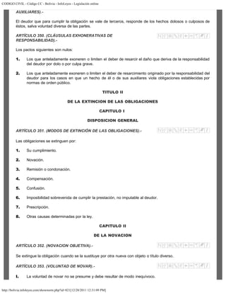 CODIGO CIVIL - Código CC - Bolivia - InfoLeyes - Legislación online
http://bolivia.infoleyes.com/shownorm.php?id=821[12/28/2011 12:31:09 PM]
AUXILIARES).-
El deudor que para cumplir la obligación se vale de terceros, responde de los hechos dolosos o culposos de
éstos, salva voluntad diversa de las partes.
ARTÍCULO 350. (CLÁUSULAS EXHONERATIVAS DE
RESPONSABILIDAD).-
Los pactos siguientes son nulos:
1. Los que anteladamente exoneren o limiten el deber de resarcir el daño que deriva de la responsabilidad
del deudor por dolo o por culpa grave.
2. Los que anteladamente exoneren o limiten el deber de resarcimiento originado por la responsabilidad del
deudor para los casos en que un hecho de él o de sus auxiliares viola obligaciones establecidas por
normas de orden público.
TITULO II
DE LA EXTINCION DE LAS OBLIGACIONES
CAPITULO I
DISPOSICION GENERAL
ARTÍCULO 351. (MODOS DE EXTINCIÓN DE LAS OBLIGACIONES).-
Las obligaciones se extinguen por:
1. Su cumplimiento.
2. Novación.
3. Remisión o condonación.
4. Compensación.
5. Confusión.
6. Imposibilidad sobrevenida de cumplir la prestación, no imputable al deudor.
7. Prescripción.
8. Otras causas determinadas por la ley.
CAPITULO II
DE LA NOVACION
ARTÍCULO 352. (NOVACION OBJETIVA).-
Se extingue la obligación cuando se la sustituye por otra nueva con objeto o título diverso.
ARTÍCULO 353. (VOLUNTAD DE NOVAR).-
I. La voluntad de novar no se presume y debe resultar de modo inequívoco.
 