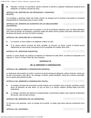 CODIGO CIVIL - Código CC - Bolivia - InfoLeyes - Legislación online
http://bolivia.infoleyes.com/shownorm.php?id=821[12/28/2011 12:31:09 PM]
II. Extender o renovar un documento, oponer o eliminar un término y cualquier modificación accesoria de la
obligación no implican voluntad de novar.
ARTÍCULO 354. (DESTINO DE LOS PRIVILEGIOS Y GARANTÍAS
REALES).-
Los privilegios y garantías reales del crédito anterior se extinguen por la novación si las partes no convienen
expresamente en mantenerlos para el nuevo crédito.
ARTÍCULO 355. (RESERVA DE GARANTÍAS EN LAS OBLIGACIONES
SOLIDARIAS).-
Cuando la novación se celebra entre el acreedor y uno de los deudores solidarios, pero con efecto liberatorio
para todos los demás, los privilegios y garantías reales del crédito anterior pueden reservarse solamente sobre
los bienes del deudor con quien se hace la novación.
ARTÍCULO 356. (INVALIDEZ DE LA NOVACION).-
I. La novación no tiene validez si la obligación anterior es nula.
II. Si la deuda anterior proviene de título anulable, la novación es eficaz cuando el deudor asume
válidamente la nueva deuda conociendo el vicio susceptible de invalidar dicho título.
ARTÍCULO 357. (NOVACION SUBJETIVA).-
Cuando un nuevo deudor se sustituye al originario con liberación de este último, se observa lo dispuesto en el
Capítulo II, Título III, Primera Parte del Libro presente.
CAPITULO III
DE LA REMISION O CONDONACION
ARTÍCULO 358. (REMISlÓN O CONDONACION EXPRESA).-
La declaración del acreedor de remitir o condonar la deuda extingue la obligación y libera al deudor, desde que
ha sido comunicada a este último. Sin embargo, el deudor, puede manifestar, dentro de un término razonable,
que no quiere aprovecharse de ella.
ARTÍCULO 359. (REMISIÓN O CONDONACION TACITA).-
I. La entrega voluntaria del documento privado original que el acreedor hace al deudor constituye prueba
plena de liberación de este último. La que se hace a un deudor solidario también libera a los otros
codeudores.
II. La entrega voluntaria del testimonio correspondiente al documento público hace presumir la liberación
del deudor, salva prueba contraria.
ARTÍCULO 360. (RENUNCIA DE LAS GARANTÍAS).-
La renuncia a las garantías, como la entrega de la prenda, no basta, para hacer presumir la liberación de la
deuda.
ARTÍCULO 361. (FIADORES).-
 