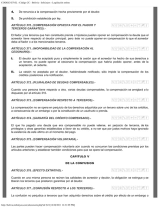 CODIGO CIVIL - Código CC - Bolivia - InfoLeyes - Legislación online
http://bolivia.infoleyes.com/shownorm.php?id=821[12/28/2011 12:31:09 PM]
4. De renuncia a la compensación hecha previamente por el deudor.
5. De prohibición establecida por ley.
ARTÍCULO 370. (COMPENSACIÓN OPUESTA POR EL FIADOR Y
TERCEROS GARANTES).-
El fiador y los terceros que han constituido prenda o hipoteca pueden oponer en compensación la deuda que el
acreedor tiene respecto al deudor principal; pero éste no puede oponer en compensación lo que el acreedor
deba al fiador o a los mencionados terceros.
ARTÍCULO 371. (INOPONIBILIDAD DE LA COMPENSACIÓN AL
CESIONARIO).-
I. El deudor que ha aceptado pura y simplemente la cesión que el acreedor ha hecho de sus derechos a
un tercero, no puede oponer al cesionario la compensación que habría podido oponer, antes de la
aceptación, al cedente.
II. La cesión no aceptada por el deudor, habiéndosele notificado, sólo impide la compensación de los
créditos posteriores a la notificación.
ARTÍCULO 372. (PLURALIDAD DE DEUDAS COMPENSABLES).-
Cuando una persona tiene respecto a otra, varias deudas compensables, la compensación se arreglará a lo
dispuesto por el artículo 316.
ARTÍCULO 373. (COMPENSACIÓN RESPECTO A TERCEROS).-
La compensación no se opera en perjuicio de los derechos adquiridos por un tercero sobre uno de los créditos,
a consecuencia de un embargo o por la constitución de un usufructo o prenda.
ARTÍCULO 374. (GARANTÍA DEL CRÉDITO COMPENSADO).-
El que ha pagado una deuda que era compensable no puede valerse, en perjuicio de terceros, de los
privilegios y otras garantías establecidas a favor de su crédito, a no ser que por justos motivos haya ignorado
la existencia de este último en el momento del pago.
ARTÍCULO 375. (COMPENSACIÓN VOLUNTARIA).-
Las partes pueden hacer compensación voluntaria aún cuando no concurran las condiciones previstas por los
artículos anteriores y establecer también condiciones para que se opere tal compensación.
CAPITULO V
DE LA CONFUSION
ARTÍCULO 376. (EFECTO EXTINTIVO).-
Cuando en una misma persona se reúnen las calidades de acreedor y deudor, la obligación se extingue y se
liberan los terceros que prestaron garantías por el deudor.
ARTÍCULO 377. (CONFUSIÓN RESPECTO A LOS TERCEROS).-
La confusión no perjudica a terceros que han adquirido derechos sobre el crédito por efecto de un embargo o
 