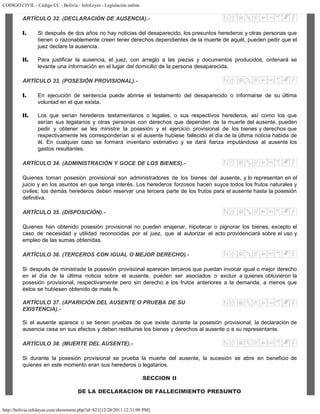 CODIGO CIVIL - Código CC - Bolivia - InfoLeyes - Legislación online
http://bolivia.infoleyes.com/shownorm.php?id=821[12/28/2011 12:31:09 PM]
ARTÍCULO 32. (DECLARACIÓN DE AUSENCIA).-
I. Si después de dos años no hay noticias del desaparecido, los presuntos herederos y otras personas que
tienen o razonablemente creen tener derechos dependientes de la muerte de aquél, pueden pedir que el
juez declare la ausencia.
II. Para justificar la ausencia, el juez, con arreglo a las piezas y documentos producidos, ordenará se
levante una información en el lugar del domicilio de la persona desaparecida.
ARTÍCULO 33. (POSESIÓN PROVISIONAL).-
I. En ejecución de sentencia puede abrirse el testamento del desaparecido o informarse de su última
voluntad en el que exista.
II. Los que serían herederos testamentarios o legales, o sus respectivos herederos, así como los que
serían sus legatarios y otras personas con derechos que dependen de la muerte del ausente, pueden
pedir y obtener se les ministre la posesión y el ejercicio provisional de los bienes y derechos que
respectivamente les corresponderían si el ausente hubiese fallecido el día de la última noticia habida de
él. En cualquier caso se formará inventario estimativo y se dará fianza imputándose al ausente los
gastos resultantes.
ARTÍCULO 34. (ADMINISTRACIÓN Y GOCE DE LOS BIENES).-
Quienes toman posesión provisional son administradores de los bienes del ausente, y lo representan en el
juicio y en los asuntos en que tenga interés. Los herederos forzosos hacen suyos todos los frutos naturales y
civiles; los demás herederos deben reservar una tercera parte de los frutos para el ausente hasta la posesión
definitiva.
ARTÍCULO 35. (DISPOSICIÓN).-
Quienes han obtenido posesión provisional no pueden enajenar, hipotecar o pignorar los bienes, excepto el
caso de necesidad y utilidad reconocidas por el juez, que al autorizar el acto providenciará sobre el uso y
empleo de las sumas obtenidas.
ARTÍCULO 36. (TERCEROS CON IGUAL O MEJOR DERECHO).-
Si después de ministrada la posesión provisional aparecen terceros que puedan invocar igual o mejor derecho
en el día de la última noticia sobre el ausente, pueden ser asociados o excluir a quienes obtuvieron la
posesión provisional, respectivamente pero sin derecho a los frutos anteriores a la demanda, a menos que
éstos se hubiesen obtenido de mala fe.
ARTÍCULO 37. (APARICIÓN DEL AUSENTE O PRUEBA DE SU
EXISTENCIA).-
Si el ausente aparece o se tienen pruebas de que existe durante la posesión provisional, la declaración de
ausencia cesa en sus efectos y deben restituirse los bienes y derechos al ausente o a su representante.
ARTÍCULO 38. (MUERTE DEL AUSENTE).-
Si durante la posesión provisional se prueba la muerte del ausente, la sucesión se abre en beneficio de
quienes en este momento eran sus herederos o legatarios.
SECCION II
DE LA DECLARACION DE FALLECIMIENTO PRESUNTO
 