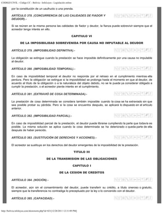 CODIGO CIVIL - Código CC - Bolivia - InfoLeyes - Legislación online
http://bolivia.infoleyes.com/shownorm.php?id=821[12/28/2011 12:31:09 PM]
por la constitución de un usufructo o una prenda.
ARTÍCULO 378. (CONCURRENCIA DE LAS CALIDADES DE FIADOR Y
DEUDOR).-
Si se reúnen en la misma persona las calidades de fiador y deudor, la fianza puede sobrevivir siempre que el
acreedor tenga interés en ello.
CAPITULO VI
DE LA IMPOSIBILIDAD SOBREVENIDA POR CAUSA NO IMPUTABLE AL DEUDOR
ARTÍCULO 379. (IMPOSIBILIDAD DEFINITIVA).-
La obligación se extingue cuando la prestación se hace imposible definitivamente por una causa no imputable
al deudor.
ARTÍCULO 380. (IMPOSIBILIDAD TEMPORAL).-
En caso de imposibilidad temporal el deudor no responde por el retraso en el cumplimiento mientras ella
perdura. Pero la obligación se extingue si la imposibilidad se prolonga hasta el momento en que al deudor, de
acuerdo al título de la obligación o a la naturaleza del objeto debido, no se le puede ya considerar obligado a
cumplir la prestación, o el acreedor pierde interés en el cumplimiento.
ARTÍCULO 381. (EXTRAVIÓ DE COSA DETERMINADA).-
La prestación de cosa determinada se considera también imposible cuando la cosa se ha extraviado sin que
sea posible probar su pérdida. Pero si la cosa se encuentra después, se aplicará lo dispuesto en el artículo
anterior.
ARTÍCULO 382. (IMPOSIBILIDAD PARCIAL).-
En caso de imposibilidad parcial de la prestación, el deudor puede librarse cumpliendo la parte que todavía es
posible. La misma solución se aplica cuando la cosa determinada se ha deteriorado o queda parte de ella
después de haber perecido.
ARTÍCULO 383. (SUSTITUCIÓN DE DERECHOS Y ACCIONES).-
El acreedor se sustituye en los derechos del deudor emergentes de la imposibilidad de la prestación.
TITULO III
DE LA TRANSMISION DE LAS OBLIGACIONES
CAPITULO I
DE LA CESION DE CREDITOS
ARTÍCULO 384. (NOCIÓN).-
El acreedor, aún sin el consentimiento del deudor, puede transferir su crédito, a título oneroso o gratuito,
siempre que la transferencia no contradiga lo preceptuado por la ley o lo convenido con el deudor.
ARTÍCULO 385. (CAPACIDAD).-
 