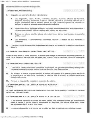 CODIGO CIVIL - Código CC - Bolivia - InfoLeyes - Legislación online
http://bolivia.infoleyes.com/shownorm.php?id=821[12/28/2011 12:31:09 PM]
El cedente debe tener capacidad de disposición.
ARTÍCULO 386. (PROHIBICIONES).-
I. No pueden ser cesionarios directa ni indirectamente:
1. Los magistrados, jueces, fiscales, secretarios, actuarios, auxiliares, oficiales de diligencias,
abogados, notarios y apoderados en causas judiciales, respecto a los créditos sobre los que ha
surgido controversia ante la autoridad judicial en cuya jurisdicción ejercen sus funciones. Se
exceptúa la cesión de acciones hereditarias entre coherederos.
2. Los administradores de bienes del Estado, municipios, instituciones públicas, empresas públicas y
mixtas u otras entidades públicas, respecto a los créditos que administran.
3. Quienes por acto de autoridad pública administran bienes ajenos, para los casos en que se les
prohíba vender.
4. Los mandatarios y administradores particulares, respecto a créditos de sus mandantes o
comitentes.
II. La adquisición que contraviene las disposiciones del presente artículo es nula y da lugar al resarcimiento
del daño.
ARTÍCULO 387. (DOCUMENTOS PROBATORIOS DEL CRÉDITO).-
Para que tenga efecto la cesión de crédito, el cedente debe entregar al cesionario el documento probatorio de
aquél. Si se ha cedido sólo una parte del crédito, está obligado a dar al cesionario una copia auténtica del
título.
ARTÍCULO 388. (ACCESORIOS DEL CRÉDITO).-
I. La cesión de crédito al cesionario comprende los privilegios, las garantías personales y reales y todos
los demás derechos accesorios, pero no los frutos vencidos, salvo pacto contrario.
II. Sin embargo, el cedente no puede transferir al cesionario la posesión de la cosa recibida en prenda, sin
el consentimiento de quien la ha constituido; en caso de falta de acuerdo, el cedente queda como
custodia de la prenda.
III. Tampoco se traspasan las excepciones personales del cedente.
ARTÍCULO 389. (EFICACIA DE LA CESIÓN RESPECTO AL DEUDOR
CEDIDO).-
La cesión sólo produce efectos contra el deudor cedido cuando ha sido aceptada por dicho deudor o cuando
se le hubiera notificado con ella.
ARTÍCULO 390. (EFICACIA DE LA CESIÓN RESPECTO A TERCEROS).-
I. Si hay diversos cesionarios sucesivos del mismo crédito, tiene prioridad el primero que ha notificado la
cesión al deudor, o que ha obtenido primeramente su aceptación, por acto de fecha cierta, sin ser
preciso tener en cuenta la fecha de la cesión.
II. La misma regla se aplica en el caso de que el crédito sea dado en usufructo o constituido en prenda.
 