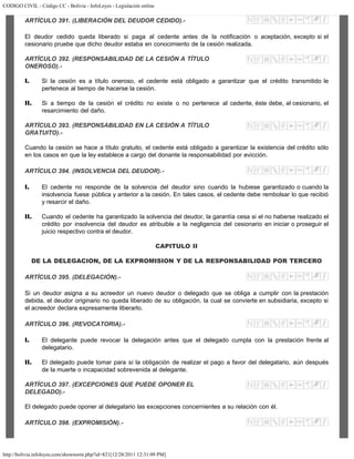 CODIGO CIVIL - Código CC - Bolivia - InfoLeyes - Legislación online
http://bolivia.infoleyes.com/shownorm.php?id=821[12/28/2011 12:31:09 PM]
ARTÍCULO 391. (LIBERACIÓN DEL DEUDOR CEDIDO).-
El deudor cedido queda liberado si paga al cedente antes de la notificación o aceptación, excepto si el
cesionario pruebe que dicho deudor estaba en conocimiento de la cesión realizada.
ARTÍCULO 392. (RESPONSABILIDAD DE LA CESIÓN A TÍTULO
ONEROSO).-
I. Si la cesión es a título oneroso, el cedente está obligado a garantizar que el crédito transmitido le
pertenece al tiempo de hacerse la cesión.
II. Si a tiempo de la cesión el crédito no existe o no pertenece al cedente, éste debe, al cesionario, el
resarcimiento del daño.
ARTÍCULO 393. (RESPONSABILIDAD EN LA CESIÓN A TÍTULO
GRATUITO).-
Cuando la cesión se hace a título gratuito, el cedente está obligado a garantizar la existencia del crédito sólo
en los casos en que la ley establece a cargo del donante la responsabilidad por evicción.
ARTÍCULO 394. (INSOLVENCIA DEL DEUDOR).-
I. El cedente no responde de la solvencia del deudor sino cuando la hubiese garantizado o cuando la
insolvencia fuese pública y anterior a la cesión. En tales casos, el cedente debe rembolsar lo que recibió
y resarcir el daño.
II. Cuando el cedente ha garantizado la solvencia del deudor, la garantía cesa si el no haberse realizado el
crédito por insolvencia del deudor es atribuible a la negligencia del cesionario en iniciar o proseguir el
juicio respectivo contra el deudor.
CAPITULO II
DE LA DELEGACION, DE LA EXPROMISION Y DE LA RESPONSABILIDAD POR TERCERO
ARTÍCULO 395. (DELEGACIÓN).-
Si un deudor asigna a su acreedor un nuevo deudor o delegado que se obliga a cumplir con la prestación
debida, el deudor originario no queda liberado de su obligación, la cual se convierte en subsidiaria, excepto si
el acreedor declara expresamente liberarlo.
ARTÍCULO 396. (REVOCATORIA).-
I. El delegante puede revocar la delegación antes que el delegado cumpla con la prestación frente al
delegatario.
II. El delegado puede tomar para sí la obligación de realizar el pago a favor del delegatario, aún después
de la muerte o incapacidad sobrevenida al delegante.
ARTÍCULO 397. (EXCEPCIONES QUE PUEDE OPONER EL
DELEGADO).-
El delegado puede oponer al delegatario las excepciones concernientes a su relación con él.
ARTÍCULO 398. (EXPROMISIÓN).-
 