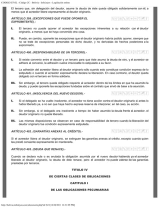 CODIGO CIVIL - Código CC - Bolivia - InfoLeyes - Legislación online
http://bolivia.infoleyes.com/shownorm.php?id=821[12/28/2011 12:31:09 PM]
El tercero que, sin delegación del deudor, asume la deuda de éste queda obligado solidariamente con él, a
menos que el acreedor libere expresamente al deudor originario.
ARTÍCULO 399. (EXCEPCIONES QUE PUEDE OPONER EL
EXPROMITENTE).-
I. El tercero no puede oponer al acreedor las excepciones inherentes a su relación con el deudor
originario, a menos que se haya convenido otra cosa.
II. Puede, en cambio, oponerle las excepciones que el deudor originario habría podido oponer, siempre que
no se trate de excepciones personales de dicho deudor, y no derivadas de hechos posteriores a la
expromisión.
ARTÍCULO 400. (RESPONSABILIDAD DE UN TERCERO).-
I. Si existe convenio entre el deudor y un tercero para que éste asuma la deuda de otro, y el acreedor se
adhiere al convenio, la adhesión vuelve irrevocable lo estipulado a su favor.
II. La adhesión del acreedor libera al deudor originario sólo cuando esto constituye condición expresa de lo
estipulado o cuando el acreedor expresamente declara la liberación. En caso contrario, el deudor queda
obligado con el tercero en forma solidaria.
III. Sin embargo, el tercero queda obligado respecto al acreedor dentro de los límites en que ha asumido la
deuda, y puede oponerle las excepciones fundadas sobre el contrato que sirvió de base a la asunción.
ARTÍCULO 401. (INSOLVENCIA DEL NUEVO DEUDOR).-
I. Si el delegado se ha vuelto insolvente, el acreedor no tiene acción contra el deudor originario si antes lo
había liberado ya, a no ser que haya hecho expresa reserva de interponer, en tal caso, su acción.
II. Sin embargo, si el delegado era insolvente a tiempo de haber asumido la deuda frente al acreedor, el
deudor originario no queda liberado.
III. Las mismas disposiciones se observan en caso de responsabilidad de tercero cuando la liberación del
deudor originario fue condición expresamente estipulada.
ARTÍCULO 402. (GARANTÍAS ANEXAS AL CRÉDITO).-
Si el acreedor libera al deudor originario, se extinguen las garantías anexas al crédito, excepto cuando quien
las prestó consiente expresamente en mantenerla.
ARTÍCULO 403. (DEUDA QUE RENACE).-
Cuando se declara nula o es anulada la obligación asumida por el nuevo deudor habiendo ya el acreedor
liberado al deudor originario, la deuda de éste renace, pero el acreedor no puede valerse de las garantías
prestadas por terceros.
TITULO IV
DE CIERTAS CLASES DE OBLIGACIONES
CAPITULO I
DE LAS OBLIGACIONES PECUNIARIAS
 