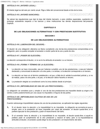CODIGO CIVIL - Código CC - Bolivia - InfoLeyes - Legislación online
http://bolivia.infoleyes.com/shownorm.php?id=821[12/28/2011 12:31:09 PM]
ARTÍCULO 414. (INTERÉS LEGAL).-
El interés legal es del seis por ciento anual. Rige a falta del convencional desde el día de la mora.
ARTÍCULO 415. (INTERÉS BANCARIO).-
Se salvan las regulaciones que rijan la tasa del interés bancario, o para créditos especiales, quedando sin
embargo subsistente respecto a los bancos y otras instituciones las demás disposiciones del presente
Capitulo.
CAPITULO II
DE LAS OBLIGACIONES ALTERNATIVAS Y CON PRESTACION SUSTITUTIVA
SECCION I
DE LAS OBLIGACIONES ALTERNATIVAS
ARTÍCULO 416. (LIBERACIÓN DEL DEUDOR).-
El deudor de una obligación alterativa se libera cumpliendo una de las dos prestaciones comprendidas en la
obligación, pero no puede compeler al acreedor a recibir parte de la una y parte de otra.
ARTÍCULO 417. (PODER DE ELECCIÓN).-
La elección corresponde al deudor, si no se la ha atribuido al acreedor o a un tercero.
ARTÍCULO 418. (FORMA Y TÉRMINO DE LA ELECCIÓN).-
I. La elección se hace irrevocable, sea por haberse cumplido una de las prestaciones, o sea por haberse
declarado y comunicado la elección a la otra parte, o a ambas, si la elección corresponde a un tercero.
II. La elección se hace en el término establecido o el que, a falta de él, señale la autoridad judicial; y, si no
se realiza, pasa a la otra parte, o al juez, si la elección debía hacerla un tercero.
III. La prestación elegida se considerará como la única debida desde el principio.
ARTÍCULO 419. (IMPOSIBILIDAD DE UNA DE LAS PRESTACIONES).-
La obligación se considera pura y simple si una de las dos prestaciones era imposible desde su origen o ha
venido a serlo posteriormente por una causa no imputable a ninguna de las partes.
ARTÍCULO 420. (IMPOSIBILIDAD CULPOSA DE UNA DE LAS
PRESTACIONES).-
Cuando sobrevenga imposibilidad culposa de una de las prestaciones, se aplicarán las reglas siguientes:
1. Si el deudor tiene la elección y la imposibilidad le es imputable, la obligación se convierte en pura y
simple; pero si la prestación se hace imposible por culpa del acreedor, el deudor queda libre, si no
prefiere ejecutar la otra prestación y pedir el resarcimiento del daño.
2. Si el acreedor tiene la elección y la imposibilidad le es imputable, el deudor queda libre, si aquél no
prefiere pedir el cumplimiento de la otra prestación y resarcir el daño; pero si la imposibilidad es
atribuible al deudor, el acreedor puede elegir la otra prestación o el resarcimiento del daño.
 