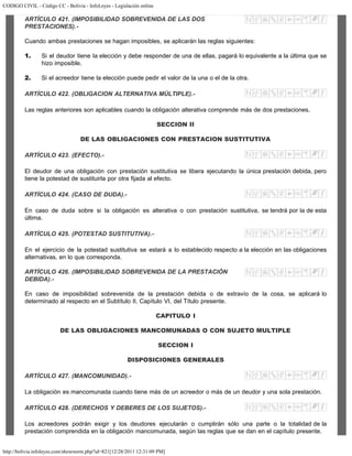 CODIGO CIVIL - Código CC - Bolivia - InfoLeyes - Legislación online
http://bolivia.infoleyes.com/shownorm.php?id=821[12/28/2011 12:31:09 PM]
ARTÍCULO 421. (IMPOSIBILIDAD SOBREVENIDA DE LAS DOS
PRESTACIONES).-
Cuando ambas prestaciones se hagan imposibles, se aplicarán las reglas siguientes:
1. Si el deudor tiene la elección y debe responder de una de ellas, pagará lo equivalente a la última que se
hizo imposible.
2. Si el acreedor tiene la elección puede pedir el valor de la una o el de la otra.
ARTÍCULO 422. (OBLIGACION ALTERNATIVA MÚLTIPLE).-
Las reglas anteriores son aplicables cuando la obligación alterativa comprende más de dos prestaciones.
SECCION II
DE LAS OBLIGACIONES CON PRESTACION SUSTITUTIVA
ARTÍCULO 423. (EFECTO).-
El deudor de una obligación con prestación sustitutiva se libera ejecutando la única prestación debida, pero
tiene la potestad de sustituirla por otra fijada al efecto.
ARTÍCULO 424. (CASO DE DUDA).-
En caso de duda sobre si la obligación es alterativa o con prestación sustitutiva, se tendrá por la de esta
última.
ARTÍCULO 425. (POTESTAD SUSTITUTIVA).-
En el ejercicio de la potestad sustitutiva se estará a lo establecido respecto a la elección en las obligaciones
alternativas, en lo que corresponda.
ARTÍCULO 426. (IMPOSIBILIDAD SOBREVENIDA DE LA PRESTACIÓN
DEBIDA).-
En caso de imposibilidad sobrevenida de la prestación debida o de extravío de la cosa, se aplicará lo
determinado al respecto en el Subtítulo II, Capítulo VI, del Título presente.
CAPITULO I
DE LAS OBLIGACIONES MANCOMUNADAS O CON SUJETO MULTIPLE
SECCION I
DISPOSICIONES GENERALES
ARTÍCULO 427. (MANCOMUNIDAD).-
La obligación es mancomunada cuando tiene más de un acreedor o más de un deudor y una sola prestación.
ARTÍCULO 428. (DERECHOS Y DEBERES DE LOS SUJETOS).-
Los acreedores podrán exigir y los deudores ejecutarán o cumplirán sólo una parte o la totalidad de la
prestación comprendida en la obligación mancomunada, según las reglas que se dan en el capítulo presente.
 
