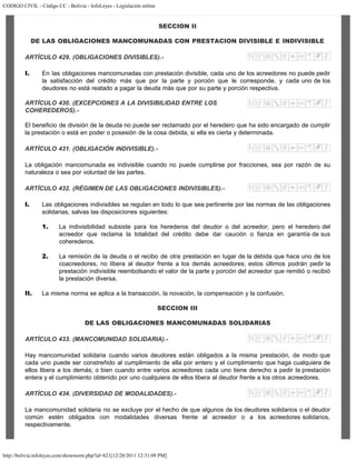 CODIGO CIVIL - Código CC - Bolivia - InfoLeyes - Legislación online
http://bolivia.infoleyes.com/shownorm.php?id=821[12/28/2011 12:31:09 PM]
SECCION II
DE LAS OBLIGACIONES MANCOMUNADAS CON PRESTACION DIVISIBLE E INDIVISIBLE
ARTÍCULO 429. (OBLIGACIONES DIVISIBLES).-
I. En las obligaciones mancomunadas con prestación divisible, cada uno de los acreedores no puede pedir
la satisfacción del crédito más que por la parte y porción que le corresponde, y cada uno de los
deudores no está reatado a pagar la deuda más que por su parte y porción respectiva.
ARTÍCULO 430. (EXCEPCIONES A LA DIVISIBILIDAD ENTRE LOS
COHEREDEROS).-
El beneficio de división de la deuda no puede ser reclamado por el heredero que ha sido encargado de cumplir
la prestación o está en poder o posesión de la cosa debida, si ella es cierta y determinada.
ARTÍCULO 431. (OBLIGACIÓN INDlVISIBLE).-
La obligación mancomunada es indivisible cuando no puede cumplirse por fracciones, sea por razón de su
naturaleza o sea por voluntad de las partes.
ARTÍCULO 432. (RÉGIMEN DE LAS OBLIGACIONES INDIVISIBLES).-
I. Las obligaciones indivisibles se regulan en todo lo que sea pertinente por las normas de las obligaciones
solidarias, salvas las disposiciones siguientes:
1. La indivisibilidad subsiste para los herederos del deudor o del acreedor; pero el heredero del
acreedor que reclama la totalidad del crédito debe dar caución o fianza en garantía de sus
coherederos.
2. La remisión de la deuda o el recibo de otra prestación en lugar de la debida que hace uno de los
coacreedores, no libera al deudor frente a los demás acreedores; estos últimos podrán pedir la
prestación indivisible reembolsando el valor de la parte y porción del acreedor que remitió o recibió
la prestación diversa.
II. La misma norma se aplica a la transacción, la novación, la compensación y la confusión.
SECCION III
DE LAS OBLIGACIONES MANCOMUNADAS SOLIDARIAS
ARTÍCULO 433. (MANCOMUNIDAD SOLIDARIA).-
Hay mancomunidad solidaria cuando varios deudores están obligados a la misma prestación, de modo que
cada uno puede ser constreñido al cumplimiento de ella por entero y el cumplimiento que haga cualquiera de
ellos libera a los demás; o bien cuando entre varios acreedores cada uno tiene derecho a pedir la prestación
entera y el cumplimiento obtenido por uno cualquiera de ellos libera al deudor frente a los otros acreedores.
ARTÍCULO 434. (DIVERSIDAD DE MODALIDADES).-
La mancomunidad solidaria no se excluye por el hecho de que algunos de los deudores solidarios o el deudor
común estén obligados con modalidades diversas frente al acreedor o a los acreedores solidarios,
respectivamente.
 
