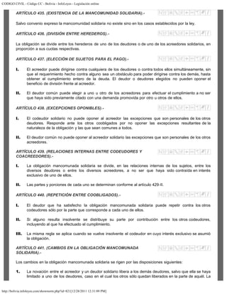 CODIGO CIVIL - Código CC - Bolivia - InfoLeyes - Legislación online
http://bolivia.infoleyes.com/shownorm.php?id=821[12/28/2011 12:31:09 PM]
ARTÍCULO 435. (EXISTENCIA DE LA MANCOMUNIDAD SOLIDARIA).-
Salvo convenio expreso la mancomunidad solidaria no existe sino en los casos establecidos por la ley.
ARTÍCULO 436. (DIVISIÓN ENTRE HEREDEROS).-
La obligación se divide entre los herederos de uno de los deudores o de uno de los acreedores solidarios, en
proporción a sus cuotas respectivas.
ARTÍCULO 437. (ELECCIÓN DE SUJETOS PARA EL PAGO).-
I. El acreedor puede dirigirse contra cualquiera de los deudores o contra todos ellos simultáneamente, sin
que el requerimiento hecho contra alguno sea un obstáculo para poder dirigirse contra los demás, hasta
obtener el cumplimiento entero de la deuda. El deudor o deudores elegidos no pueden oponer el
beneficio de división frente al acreedor.
II. El deudor común puede elegir a uno u otro de los acreedores para efectuar el cumplimiento a no ser
que haya sido previamente citado con una demanda promovida por otro u otros de ellos.
ARTÍCULO 438. (EXCEPCIONES OPONIBLES).-
I. El codeudor solidario no puede oponer al acreedor las excepciones que son personales de los otros
deudores. Responde ante los otros coobligados por no oponer las excepciones resultantes de la
naturaleza de la obligación y las que sean comunes a todos.
II. El deudor común no puede oponer al acreedor solidario las excepciones que son personales de los otros
acreedores.
ARTÍCULO 439. (RELACIONES INTERNAS ENTRE CODEUDORES Y
COACREEDORES).-
I. La obligación mancomunada solidaria se divide, en las relaciones internas de los sujetos, entre los
diversos deudores o entre los diversos acreedores, a no ser que haya sido contraída en interés
exclusivo de uno de ellos.
II. Las partes y porciones de cada uno se determinan conforme al artículo 429-II.
ARTÍCULO 440. (REPETICIÓN ENTRE COOBLIGADOS).-
I. El deudor que ha satisfecho la obligación mancomunada solidaria puede repetir contra los otros
codeudores sólo por la parte que corresponde a cada uno de ellos.
II. Si alguno resulta insolvente se distribuye su parte por contribución entre los otros codeudores,
incluyendo al que ha efectuado el cumplimiento.
III. La misma regla se aplica cuando se vuelve insolvente el codeudor en cuyo interés exclusivo se asumió
la obligación.
ARTÍCULO 441. (CAMBIOS EN LA OBLIGACIÓN MANCOMUNADA
SOLIDARIA).-
Los cambios en la obligación mancomunada solidaria se rigen por las disposiciones siguientes:
1. La novación entre el acreedor y un deudor solidario libera a los demás deudores, salvo que ella se haya
limitado a uno de los deudores, caso en el cual los otros sólo quedan liberados en la parte de aquél. La
 