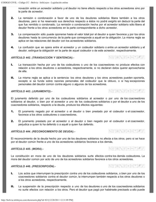 CODIGO CIVIL - Código CC - Bolivia - InfoLeyes - Legislación online
http://bolivia.infoleyes.com/shownorm.php?id=821[12/28/2011 12:31:09 PM]
novación entre un acreedor solidario y el deudor no tiene efecto respecto a los otros acreedores sino por
la parte de acreedor.
2. La remisión o condonación a favor de uno de los deudores solidarios libera también a los otros
deudores, pero si ha reservado sus derechos respecto a éstos no podrá exigirlo sin deducir la parte del
que fue remitido o condonado. La remisión o condonación hecha por el acreedor solidario sólo libera al
deudor frente a los otros acreedores en la parte correspondiente a dicho acreedor.
3. La compensación sólo puede oponerse hasta el valor total por el deudor a quien favorece y por los otros
deudores hasta la concurrencia de la parte que corresponde a aquél en la obligación. La misma regla se
aplica en las relaciones del deudor con los acreedores solidarios.
4. La confusión que se opera entre el acreedor y un codeudor solidario o entre un acreedor solidario y el
deudor, extingue la obligación en la parte de aquel codeudor o de este acreedor, respectivamente.
ARTÍCULO 442. (TRANSACCIÓN Y SENTENCIA).-
I. La transacción hecha por uno de los codeudores o uno de los coacreedores no produce efectos con
relación a los otros deudores o acreedores, respectivamente, si no declaran éstos querer aprovecharse
de ella.
II. La misma regla se aplica a la sentencia: los otros deudores y los otros acreedores pueden oponerla,
excepto si se funda sobre razones personales del codeudor que la obtuvo, o si hay excepciones
personales del deudor común contra alguno o algunos de los acreedores.
ARTÍCULO 443. (JURAMENTO).-
El juramento deferido por uno de los codeudores solidarios al acreedor o por uno de los coacreedores
solidarios al deudor, o bien por el acreedor a uno de los codeudores solidarios o por el deudor a uno de los
coacreedores solidarios, respecto a la deuda, produce los efectos siguientes:
1. El juramento negado por el acreedor o el deudor o bien prestado por el codeudor o el coacreedor,
favorece a los otros codeudores o coacreedores.
2. El juramento prestado por el acreedor o el deudor o bien negado por el codeudor o el coacreedor,
perjudica a quien lo ha deferido o a aquél a quien fue deferido.
ARTÍCULO 444. (RECONOCIMIENTO DE DEUDA).-
El reconocimiento de la deuda hecho por uno de los deudores solidarios no afecta a los otros; pero si se hace
por el deudor común frente a uno de los acreedores solidarios favorece a los demás.
ARTÍCULO 445. (MORA).-
La constitución en mora de uno de los deudores solidarios surte efectos contra los demás codeudores. La
mora del deudor común por acto de uno de los acreedores solidarios favorece a los otros acreedores.
ARTÍCULO 446. (PRESCRIPCIÓN).-
I. Los actos que interrumpen la prescripción contra uno de los codeudores solidarios, o bien por uno de los
coacreedores solidarios contra el deudor común, la interrumpen también respecto a los otros deudores o
a los otros acreedores, respectivamente.
II. La suspensión de la prescripción respecto a uno de los deudores o uno de los coacreedores solidarios
no surte efectos con relación a los otros. Pero el deudor que pagó por habérsele precisado a ello puede
 