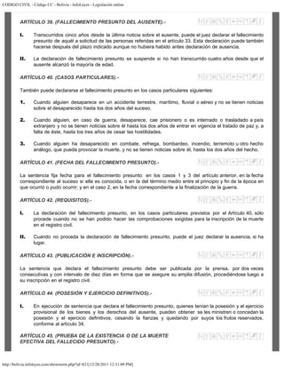 CODIGO CIVIL - Código CC - Bolivia - InfoLeyes - Legislación online
http://bolivia.infoleyes.com/shownorm.php?id=821[12/28/2011 12:31:09 PM]
ARTÍCULO 39. (FALLECIMIENTO PRESUNTO DEL AUSENTE).-
I. Transcurridos cinco años desde la última noticia sobre el ausente, puede el juez declarar el fallecimiento
presunto de aquél a solicitud de las personas referidas en el artículo 33. Esta declaración puede también
hacerse después del plazo indicado aunque no hubiera habido antes declaración de ausencia.
II. La declaración de fallecimiento presunto se suspende si no han transcurrido cuatro años desde que el
ausente alcanzó la mayoría de edad.
ARTÍCULO 40. (CASOS PARTICULARES).-
También puede declararse el fallecimiento presunto en los casos particulares siguientes:
1. Cuando alguien desaparece en un accidente terrestre, marítimo, fluvial o aéreo y no se tienen noticias
sobre el desaparecido hasta los dos años del suceso.
2. Cuando alguien, en caso de guerra, desaparece, cae prisionero o es internado o trasladado a país
extranjero y no se tienen noticias sobre él hasta los dos años de entrar en vigencia el tratado de paz y, a
falta de éste, hasta los tres años de cesar las hostilidades.
3. Cuando alguien ha desaparecido en combate, refriega, bombardeo, incendio, terremoto u otro hecho
análogo, que pueda provocar la muerte, y no se tienen noticias sobre él, hasta los dos años del hecho.
ARTÍCULO 41. (FECHA DEL FALLECIMIENTO PRESUNTO).-
La sentencia fija fecha para el fallecimiento presunto: en los casos 1 y 3 del artículo anterior, en la fecha
correspondiente al suceso si ella es conocida, o en la del término medio entre el principio y fin de la época en
que ocurrió o pudo ocurrir; y en el caso 2, en la fecha correspondiente a la finalización de la guerra.
ARTÍCULO 42. (REQUISITOS).-
I. La declaración del fallecimiento presunto, en los casos particulares previstos por el Artículo 40, sólo
procede cuando no se han podido hacer las comprobaciones exigidas para la inscripción de la muerte
en el registro civil.
II. Cuando no proceda la declaración de fallecimiento presunto, puede el juez declarar la ausencia, si ha
lugar.
ARTÍCULO 43. (PUBLICACIÓN E INSCRIPCIÓN).-
La sentencia que declara el fallecimiento presunto debe ser publicada por la prensa, por dos veces
consecutivas y con intervalo de diez días en forma que se asegure su amplia difusión, procediéndose luego a
su inscripción en el registro civil.
ARTÍCULO 44. (POSESIÓN Y EJERCICIO DEFINITIVOS).-
I. En ejecución de sentencia que declara el fallecimiento presunto, quienes tenían la posesión y el ejercicio
provisional de los bienes y los derechos del ausente, pueden obtener se les ministren o concedan la
posesión y el ejercicio definitivos, cesando la fianzas y quedando por suyos los frutos reservados,
conforme al artículo 34.
ARTÍCULO 45. (PRUEBA DE LA EXISTENCIA O DE LA MUERTE
EFECTIVA DEL FALLECIDO PRESUNTO).-
 
