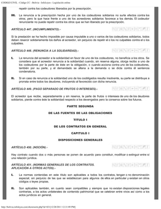 CODIGO CIVIL - Código CC - Bolivia - InfoLeyes - Legislación online
http://bolivia.infoleyes.com/shownorm.php?id=821[12/28/2011 12:31:09 PM]
repetir contra los codeudores liberados por la prescripción.
III. La renuncia a la prescripción hecha por uno de los codeudores solidarios no surte efectos contra los
otros; pero la que hace frente a uno de los acreedores solidarios favorece a los demás. El codeudor
renunciante no puede repetir contra los otros que se han liberado por la prescripción.
ARTÍCULO 447. (INCUMPLIMIENTO).-
Si la prestación se ha hecho imposible por causa imputable a uno o varios de los codeudores solidarios, todos
deben resarcir solidariamente los daños al acreedor, sin perjuicio de repetir el o los no culpables contra el o los
culpables.
ARTÍCULO 448. (RENUNCIA A LA SOLIDARIDAD).-
I. La renuncia del acreedor a la solidaridad en favor de uno de los codeudores, no beneficia a los otros. Se
considera que el acreedor renuncia a la solidaridad cuando, sin reserva alguna, otorga recibo a uno de
los codeudores por la parte de éste en la obligación, o cuando acciona contra uno de los codeudores,
también por su parte, y el demandado se allana a la demanda o se dicta contra él sentencia
condenatoria.
II. Si en caso de renuncia a la solidaridad uno de los coobligados resulta insolvente, su parte se distribuye a
prorrata entre todos los deudores, incluyendo al favorecido con dicha renuncia.
ARTÍCULO 449. (PAGO SEPARADO DE FRUTOS O INTERESES).-
El acreedor que recibe, separadamente y sin reserva, la parte de frutos o intereses de uno de los deudores
solidarios, pierde contra éste la solidaridad respecto a los devengados pero la conserva sobre los futuros.
PARTE SEGUNDA
DE LAS FUENTES DE LAS OBLIGACIONES
TITULO I
DE LOS CONTRATOS EN GENERAL
CAPITULO I
DISPOSICIONES GENERALES
ARTÍCULO 450. (NOCIÓN).-
Hay contrato cuando dos o más personas se ponen de acuerdo para constituir, modificar o extinguir entre sí
una relación jurídica.
ARTÍCULO 451. (NORMAS GENERALES DE LOS CONTRATOS.
APLICACIÓN A OTROS ACTOS).-
I. La normas contenidas en este título son aplicables a todos los contratos, tengan o no denominación
especial, sin perjuicio de las que se establezcan para algunos de ellos en particular y existan en otros
códigos o leyes propias.
II. Son aplicables también, en cuanto sean compatibles y siempre que no existan disposiciones legales
contrarias, a los actos unilaterales de contenido patrimonial que se celebran entre vivos así como a los
actos jurídicos en general.
 