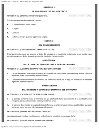 CODIGO CIVIL - Código CC - Bolivia - InfoLeyes - Legislación online
http://bolivia.infoleyes.com/shownorm.php?id=821[12/28/2011 12:31:09 PM]
CAPITULO II
DE LOS REQUISITOS DEL CONTRATO
ARTÍCULO 452. (ENUNCIACIÓN DE REQUISITOS).-
Son requisitos para la formación del contrato:
1. El consentimiento de las partes.
2. El objeto.
3. La causa.
4. La forma, siempre que sea legalmente exigible.
SECCION I
DEL CONSENTIMIENTO
ARTÍCULO 453. (CONSENTIMIENTO EXPRESO O TÁCITO).-
El consentimiento puede ser expreso o tácito. Es expreso si se manifiesta verbalmente o por escrito o por
signos inequívocos; tácito, si resulta presumible de ciertos hechos o actos.
SUBSECCION I
DE LA LIBERTAD CONTRACTUAL Y SUS LIMITACIONES
ARTÍCULO 454. (LIBERTAD CONTRACTUAL: SUS LIMITACIONES).-
I. Las partes pueden determinar libremente el contenido de los contratos que celebren y acordar contratos
diferentes de los comprendidos en este Código.
II. La libertad contractual está subordinada a los límites impuestos por la ley y a la realización de intereses
dignos de protección jurídica.
SUBSECCION II
DEL MOMENTO Y LUGAR DE FORMACION DEL CONTRATO
ARTÍCULO 455. (LA OFERTA Y LA ACEPTACIÓN. PLAZO).-
I. El contrato se forma desde el momento en que el oferente tiene conocimiento de la aceptación por la
otra parte, salvo pacto diverso u otra disposición de la ley.
II. El oferente debe recibir la aceptación bajo la forma y en el término que hubiese establecido o que sean
corrientes según los usos o la naturaleza del negocio.
ARTÍCULO 456. (MODIFICACIONES EN LA OFERTA).-
La aceptación que introduce modificaciones en la oferta, se considera como nueva oferta.
ARTÍCULO 457. (EJECUCIÓN SIN RESPUESTA PREVIA).-
 