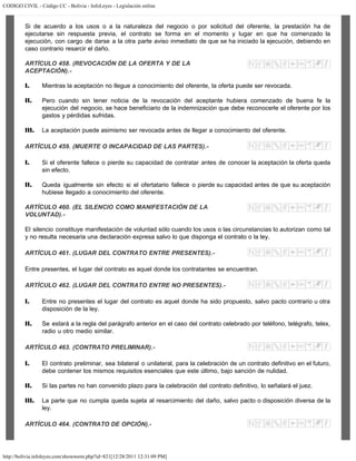CODIGO CIVIL - Código CC - Bolivia - InfoLeyes - Legislación online
http://bolivia.infoleyes.com/shownorm.php?id=821[12/28/2011 12:31:09 PM]
Si de acuerdo a los usos o a la naturaleza del negocio o por solicitud del oferente, la prestación ha de
ejecutarse sin respuesta previa, el contrato se forma en el momento y lugar en que ha comenzado la
ejecución, con cargo de darse a la otra parte aviso inmediato de que se ha iniciado la ejecución, debiendo en
caso contrario resarcir el daño.
ARTÍCULO 458. (REVOCACIÓN DE LA OFERTA Y DE LA
ACEPTACIÓN).-
I. Mientras la aceptación no llegue a conocimiento del oferente, la oferta puede ser revocada.
II. Pero cuando sin tener noticia de la revocación del aceptante hubiera comenzado de buena fe la
ejecución del negocio, se hace beneficiario de la indemnización que debe reconocerle el oferente por los
gastos y pérdidas sufridas.
III. La aceptación puede asimismo ser revocada antes de llegar a conocimiento del oferente.
ARTÍCULO 459. (MUERTE O INCAPACIDAD DE LAS PARTES).-
I. Si el oferente fallece o pierde su capacidad de contratar antes de conocer la aceptación la oferta queda
sin efecto.
II. Queda igualmente sin efecto si el ofertatario fallece o pierde su capacidad antes de que su aceptación
hubiese llegado a conocimiento del oferente.
ARTÍCULO 460. (EL SILENCIO COMO MANIFESTACIÓN DE LA
VOLUNTAD).-
El silencio constituye manifestación de voluntad sólo cuando los usos o las circunstancias lo autorizan como tal
y no resulta necesaria una declaración expresa salvo lo que disponga el contrato o la ley.
ARTÍCULO 461. (LUGAR DEL CONTRATO ENTRE PRESENTES).-
Entre presentes, el lugar del contrato es aquel donde los contratantes se encuentran.
ARTÍCULO 462. (LUGAR DEL CONTRATO ENTRE NO PRESENTES).-
I. Entre no presentes el lugar del contrato es aquel donde ha sido propuesto, salvo pacto contrario u otra
disposición de la ley.
II. Se estará a la regla del parágrafo anterior en el caso del contrato celebrado por teléfono, telégrafo, telex,
radio u otro medio similar.
ARTÍCULO 463. (CONTRATO PRELIMINAR).-
I. El contrato preliminar, sea bilateral o unilateral, para la celebración de un contrato definitivo en el futuro,
debe contener los mismos requisitos esenciales que este último, bajo sanción de nulidad.
II. Si las partes no han convenido plazo para la celebración del contrato definitivo, lo señalará el juez.
III. La parte que no cumpla queda sujeta al resarcimiento del daño, salvo pacto o disposición diversa de la
ley.
ARTÍCULO 464. (CONTRATO DE OPCIÓN).-
 